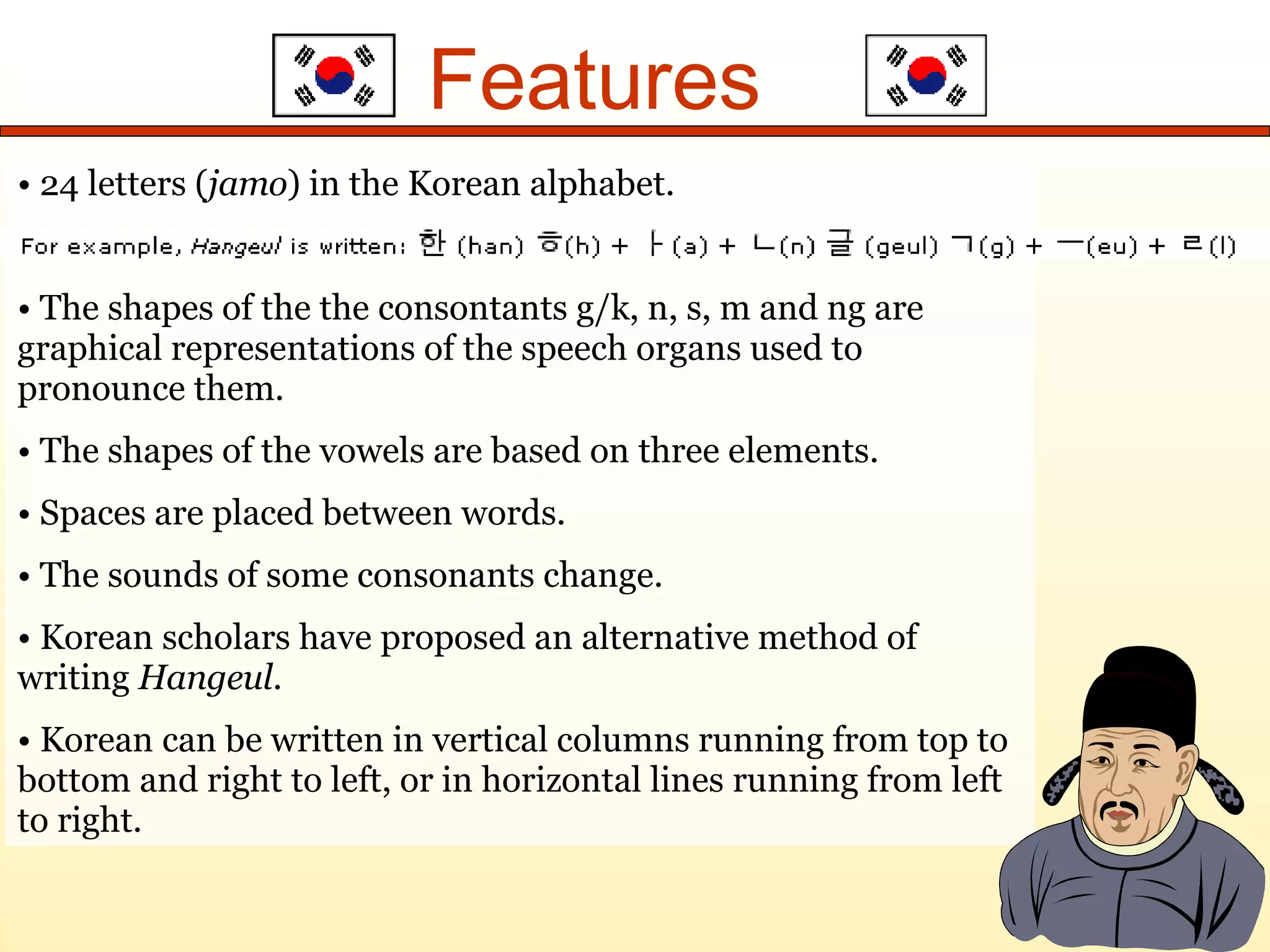 Features 24 letters ( jamo ) in the Korean alphabet. The shapes of the the consontants g/k, n, s, m and ng are graphical representations of the speech organs used to pronounce them. The shapes of the vowels are based on three elements. Spaces are placed between words. The sounds of some consonants change. Korean scholars have proposed an alternative method of writing Hangeul . Korean can be written in vertical columns running from top to bottom and right to left, or in horizontal lines running from left to right.