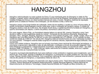 HANGZHOU
• Hangzhou está localizada na costa sudeste da China. É uma metrópole perto de Shanghai no delta do Rio
Yangtze, a capital, centro cultural,político e econômico da Província de Zhejiang. Renomada como uma das Sete
Cidades Antigas da China e um resort turístico famoso em todo o mundo, Hangzhou desfruta da reputação
global como a Cidade do Paraíso e da Civilização, Lar dos tecidos e chás, e terra rica.
Hangzhou possui uma longa história de civilização. Antes da era neolítica, a quatro ou cinco mil anos atrás, já
existia humanidade intelectualizada vivendo nesta área, onde a civilização de Liangzhu nasceu. A cidade de
Hangzhou existe a mais de 2.200 anos. Na dinastia South Song, a capital da China foi fundada em Hangzhou, a
qual foi renomeada Lian depois, o centro da política, economia e cultura na China.
Em suas viagens, Marco Pólo, um formidável viajante italiano no século XIII, chamou Hangzhou como “sem
dúvida a melhor e mais esplêndida cidade do mundo”. Composta de oito distritos (Xiacheng, Shangcheng,
Gongshu, Hihu, Jianggan, Binjiang, Xiaoshan e Yuhang) e cinco países (Fuyang, Lian, Jiande, Tonglu, Chun na),
Hangzhou tem uma área total de 16.596 km² e inclui uma população de 6.37 milhões, e 3.87 milhões na área
central da cidade de 3.068 km². No século XXI, Hangzhou está se transformando em uma “metrópole mundial e
um novo paraíso”. Paisagens urbanas estão surgindo em cenários naturais, especialmente lagos artificiais, rios e
montanhas.
Como uma cidade moderna, Hangzhou tem se tornado uma base chave nacional de informação tecnológica, e-
commerce, e-goverment, televisões a cabo de alta definição, e software e circuito de produção integrado. Com
forte influência e sustentando o desenvolvimento econômico, Hangzhou bateu um recorde em 2002 – seu GDP
alcançou RMB 178 bilhões, i.e. , USD 3,400 per capita, está entre as 8 maiores cidades, entre as 2 capitais
provinciais e entre as 3 sub-províncias na China.
O governo municipal está trabalhando duro para melhorar o meio ambiente e negócios para investimento, com o
anúncio de “Viver,Viajar, Estudar e trabalhar em Hangzhou” e começando os quatro projetos de “Céu Azul, Água
Limpa, Plantas Verdes e Meio Ambiente. Com crescentes melhoras do meio ambiente e, pessoas levando uma
vida de alto padrão em Hanghzou, a expectativa média de vida é 75.
Nos últimos cinco anos, Hangzhou foi premiada com alguns títulos como: Título Honorário de Excelente Cidade
Turística, Prêmio Nacional de Excelente Desenvolvimento, Cidade Nacional Higiênica, Prêmio Nacional de
Desenvolvimento de Ciência e Tecnologia, Cidade Nacional Modelo de Proteção ao Meio Ambiente, etc.
 