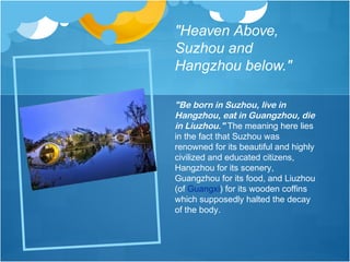 "Heaven Above,
Suzhou and
Hangzhou below."
"Be born in Suzhou, live in
Hangzhou, eat in Guangzhou, die
in Liuzhou." The meaning here lies
in the fact that Suzhou was
renowned for its beautiful and highly
civilized and educated citizens,
Hangzhou for its scenery,
Guangzhou for its food, and Liuzhou
(of Guangxi) for its wooden coffins
which supposedly halted the decay
of the body.
 