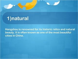 1)natural
Hangzhou is renowned for its historic relics and natural
beauty. It is often known as one of the most beautiful
cities in China.
 