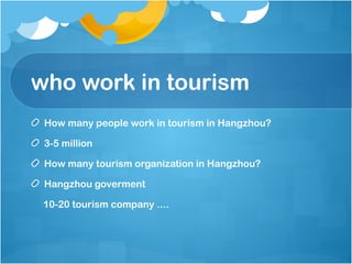 who work in tourism
How many people work in tourism in Hangzhou?
3-5 million
How many tourism organization in Hangzhou?
Hangzhou goverment
10-20 tourism company ....
 