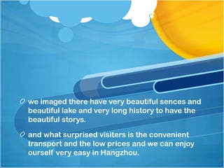 we imaged there have very beautiful sences and
beautiful lake and very long history to have the
beautiful storys.
and what surprised visiters is the convenient
transport and the low prices and we can enjoy
ourself very easy in Hangzhou.
 