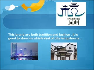 This brand are both tradition and fashion . It is
good to show us which kind of city hangzhou is .
 