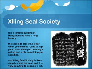 Xiling Seal Society
It is a famous building of
Hangzhou and have a long
history.
the seal is to close the letter
when you finished it,and to sign
your name when you drawing a
pating and write something you
satisified.
and Xiling Seal Society is like a
shop to make the seal. and It is
very beautiful to became a art.
 