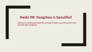 Haida HR: Hangzhou is beautiful!
When you’re working with Haida HR, you’ll get to explore one of the world’s most
beautiful cities: Hangzhou!
 