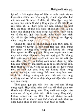 Thôøi gian laø voán quyù

laïi raát ít khi nghe nhaïc coå ñieån, vì anh thích caùc ca
khuùc tieàn chieán hôn. Nhö vaäy laø, cöù moãi dòp hieám hoi
maø anh môû ñóa nhaïc coå ñieån, toâi lieàn taäp trung heát
caû taâm hoàn mình ñeå chuù yù laéng nghe, vì toâi bieát laø seõ
raát hieám khi laïi ñöôïc nghe laàn nöõa. Nhöõng luùc nhö
theá, toâi thaáy nhöõng noát nhaïc khoâng chæ coøn laø aâm
nhaïc, maø chuùng nhö moät doøng suoái tuoân chaûy nieàm
vui veà cho toâi. Quaû thaät laø khi nghe nhaïc theo caùch
aáy, toâi ñaõ taän höôûng ñöôïc taát caû nhöõng neùt ñeïp kyø
dieäu trong aâm nhaïc.
    Chuùng ta cuõng seõ khoâng phung phí thôøi gian ñeå
mô moäng veà töông lai hay nuoái tieác quaù khöù. Töøng
giaây phuùt ta ñang soáng trong baàu khoâng khí trong
laønh quanh ta ñeàu quyù giaù. Töøng con ngöôøi maø ta coù
may maén ñöôïc tieáp xuùc cuõng ñeàu quyù giaù. Ta khoâng
theå ngoài caïnh moät con ngöôøi maø taâm hoàn ñeå maõi taän
ñaâu ñaâu. Khi aáy, ta khoâng caûm nhaän ñöôïc söï hieän
höõu cuûa ngöôøi aáy, maø ngöôøi aáy cuõng seõ khoâng heà caûm
thaáy thaät söï coù ta. Nieàm vui cuûa ta chæ coù ñöôïc trong
moät söï tieáp xuùc thaät loøng maø khoâng naèm trong
nhöõng mô moäng vieãn voâng. Ñeán moät boâng hoa, moät
caønh laù... chuùng ta cuõng caàn phaûi tieáp xuùc thaät loøng
nhö vaäy môùi coù theå caûm nhaän ñöôïc söï hieän höõu vaø veû
ñeïp cuûa chuùng.
    Thôøi gian quyù giaù vaãn lieân tuïc troâi qua khoâng
döøng nghæ. Haõy soáng nhö theá naøo ñeå thôøi gian trôû
thaønh moät doøng soâng, moät doøng suoái maùt cuoän traøn
nieàm vui vaø haïnh phuùc ñeán vôùi ta trong doøng chaûy
khoâng ngöøng cuûa noù. Chæ nhö theá chuùng ta môùi
khoâng boû phí ñi giaù trò cuûa thôøi gian, vaø môùi nhaän ra
ñöôïc haïnh phuùc laø moät ñieàu hoaøn toaøn coù thaät.


                                15
 