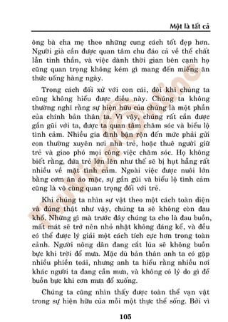 Moät laø taát caû

oâng baø cha meï theo nhöõng cung caùch toát ñeïp hôn.
Ngöôøi giaø caàn ñöôïc quan taâm chu ñaùo caû veà theå chaát
laãn tinh thaàn, vaø vieäc daønh thôøi gian beân caïnh hoï
cuõng quan troïng khoâng keùm gì mang ñeán mieáng aên
thöùc uoáng haøng ngaøy.
    Trong caùch ñoái xöû vôùi con caùi, ñoâi khi chuùng ta
cuõng khoâng hieåu ñöôïc ñieàu naøy. Chuùng ta khoâng
thöôøng nghó raèng söï hieän höõu cuûa chuùng laø moät phaàn
cuûa chính baûn thaân ta. Vì vaäy, chuùng raát caàn ñöôïc
gaàn guõi vôùi ta, ñöôïc ta quan taâm chaêm soùc vaø bieåu loä
tình caûm. Nhieàu gia ñình baän roän ñeán möùc phaûi göûi
con thöôøng xuyeân nôi nhaø treû, hoaëc thueâ ngöôøi giöõ
treû vaø giao phoù moïi coâng vieäc chaêm soùc. Hoï khoâng
bieát raèng, ñöùa treû lôùn leân nhö theá seõ bò huït haãng raát
nhieàu veà maët tình caûm. Ngoaøi vieäc ñöôïc nuoâi lôùn
baèng côm aên aùo maëc, söï gaàn guõi vaø bieåu loä tình caûm
cuõng laø voâ cuøng quan troïng ñoái vôùi treû.
    Khi chuùng ta nhìn söï vaät theo moät caùch toaøn dieän
vaø ñuùng thaät nhö vaäy, chuùng ta seõ khoâng coøn ñau
khoå. Nhöõng gì maø tröôùc ñaây chuùng ta cho laø ñau buoàn,
maát maùt seõ trôû neân nhoû nhaët khoâng ñaùng keå, vaø ñeàu
coù theå ñöôïc lyù giaûi moät caùch tích cöïc hôn trong toaøn
caûnh. Ngöôøi noâng daân ñang caét luùa seõ khoâng buoàn
böïc khi trôøi ñoå möa. Maëc duø baûn thaân anh ta coù gaëp
nhieàu phieàn toaùi, nhöng anh ta hieåu raèng nhieàu nôi
khaùc ngöôøi ta ñang caàn möa, vaø khoâng coù lyù do gì ñeå
buoàn böïc khi côn möa ñoå xuoáng.
   Chuùng ta cuõng nhìn thaáy ñöôïc toaøn theå vaïn vaät
trong söï hieän höõu cuûa moãi moät thöïc theå soáng. Bôûi vì

                               105
 