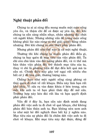 Ngheä thuaät phaûn ñoái
    Chuùng ta ai ai cuõng ñeàu mong muoán moät cuoäc soáng
yeân oån, vaø thaäm chí ñeå coù ñöôïc söï yeân oån, ñoâi khi
chuùng ta saün saøng nhaãn nhuïc, nhaân nhöôïng ñoâi chuùt
vôùi ngöôøi khaùc. Nhöng nhöõng vaán ñeà trong cuoäc soáng
khoâng phaûi luùc naøo cuõng coù theå giaûi quyeát baèng nhaân
nhöôïng. Ñoâi khi chuùng ta caàn thieát phaûi phaûn ñoái.
   Nhöng phaûn ñoái nhö theá naøo laø caû moät ngheä thuaät.
    Thöôøng thì khi chuùng ta muoán phaûn ñoái ñieàu gì,
chuùng ta hay queân ñi muïc tieâu cuûa vieäc phaûn ñoái. Ta
chæ coøn chuù taâm vaøo ñoái töôïng phaûn ñoái, vaø vì theá maø
baûn thaân vieäc phaûn ñoái trôû thaønh muïc tieâu cuûa ta,
thay vì chæ laø phöông tieän ñeå ñaït ñeán keát quaû maø ta
caàn coù. Chính ñieàu naøy gaây trôû ngaïi raát nhieàu cho
baát cöù yù ñoà hoøa giaûi, thöông löôïng naøo.
   Chaúng haïn nhö moät ngöôøi soáng cuøng phoøng coù
thoùi quen ñi chôi veà raát khuya. Ñieàu naøy laøm baïn raát
khoù chòu. Vì cöûa ra vaøo ñöôïc khoùa ôû beân trong, neân
moãi khi anh ta veà baïn phaûi thöùc daäy ñeå môû cöûa.
Tröôøng hôïp naøy keùo daøi raát laâu vaø baïn quyeát ñònh
phaûi phaûn ñoái.
   Vaán ñeà ôû ñaây laø, baïn caàn xaùc ñònh mình ñang
phaûn ñoái vieäc anh ta ñi chôi veà quaù khuya, chöù khoâng
phaûn ñoái baûn thaân anh ta. Baïn khoâng neân xem anh
ta nhö moät keû ñoái nghòch theo baát kyø yù nghóa naøo.
Muïc tieâu cuûa söï phaûn ñoái laø chaám döùt vieäc anh ta ñi
chôi veà khuya. Khi muïc tieâu naøy ñaït ñöôïc, ñöøng ñeå



                              107
 