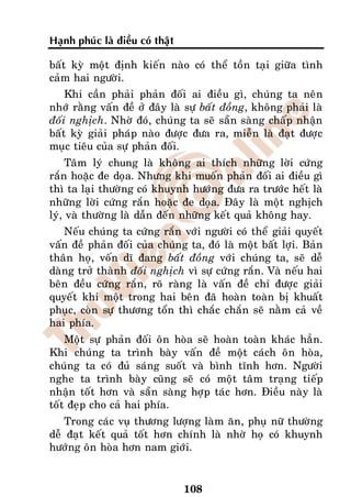 Haïnh phuùc laø ñieàu coù thaät

baát kyø moät ñònh kieán naøo coù theå toàn taïi giöõa tình
caûm hai ngöôøi.
    Khi caàn phaûi phaûn ñoái ai ñieàu gì, chuùng ta neân
nhôù raèng vaán ñeà ôû ñaây laø söï baát ñoàng, khoâng phaûi laø
ñoái nghòch. Nhôø ñoù, chuùng ta seõ saün saøng chaáp nhaän
baát kyø giaûi phaùp naøo ñöôïc ñöa ra, mieãn laø ñaït ñöôïc
muïc tieâu cuûa söï phaûn ñoái.
     Taâm lyù chung laø khoâng ai thích nhöõng lôøi cöùng
raén hoaëc ñe doïa. Nhöng khi muoán phaûn ñoái ai ñieàu gì
thì ta laïi thöôøng coù khuynh höôùng ñöa ra tröôùc heát laø
nhöõng lôøi cöùng raén hoaëc ñe doïa. Ñaây laø moät nghòch
lyù, vaø thöôøng laø daãn ñeán nhöõng keát quaû khoâng hay.
   Neáu chuùng ta cöùng raén vôùi ngöôøi coù theå giaûi quyeát
vaán ñeà phaûn ñoái cuûa chuùng ta, ñoù laø moät baát lôïi. Baûn
thaân hoï, voán dó ñang baát ñoàng vôùi chuùng ta, seõ deã
daøng trôû thaønh ñoái nghòch vì söï cöùng raén. Vaø neáu hai
beân ñeàu cöùng raén, roõ raøng laø vaán ñeà chæ ñöôïc giaûi
quyeát khi moät trong hai beân ñaõ hoaøn toaøn bò khuaát
phuïc, coøn söï thöông toån thì chaéc chaén seõ naèm caû veà
hai phía.
    Moät söï phaûn ñoái oân hoøa seõ hoaøn toaøn khaùc haún.
Khi chuùng ta trình baøy vaán ñeà moät caùch oân hoøa,
chuùng ta coù ñuû saùng suoát vaø bình tónh hôn. Ngöôøi
nghe ta trình baøy cuõng seõ coù moät taâm traïng tieáp
nhaän toát hôn vaø saün saøng hôïp taùc hôn. Ñieàu naøy laø
toát ñeïp cho caû hai phía.
   Trong caùc vuï thöông löôïng laøm aên, phuï nöõ thöôøng
deã ñaït keát quaû toát hôn chính laø nhôø hoï coù khuynh
höôùng oân hoøa hôn nam giôùi.


                                  108
 
