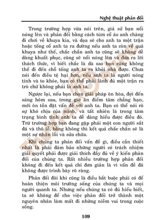 Ngheä thuaät phaûn ñoái

    Trong tröôøng hôïp vöøa noùi treân, giaû söû baïn noåi
noùng leân vaø phaûn ñoái baèng caùch tuùm coå aùo anh chaøng
ñi chôi veà khuya kia, vaø doïa seõ cho anh ta moät traän
hoaëc toáng coå anh ta ra ñöôøng neáu anh ta coøn veà quaù
khuya nhö theá, chaéc chaén anh ta cuõng seõ khoâng deã
daøng khuaát phuïc, cuõng seõ noåi noùng leân vaø ñöa ra lôøi
thaùch thöùc, vì bieát chaéc laø duø sao baïn cuõng khoâng
theå ñi ñeán choã toáng anh ta ra khoûi nhaø ñöôïc. Chöa
noùi ñeán ñieàu teä haïi hôn, neáu anh ta laø ngöôøi noùng
tính vaø to khoûe, baïn coù theå phaûi laõnh ñuû moät traän ra
troø chöù khoâng phaûi laø anh ta.
    Ngöôïc laïi, neáu baïn choïn giaûi phaùp oân hoøa, ñôïi ñeán
saùng hoâm sau, trong giôø aên ñieåm taâm chaúng haïn,
môùi oân toàn ñaët vaán ñeà vôùi anh ta. Baïn coù theå noùi roõ
söï khoù chòu cuûa mình, vaø taát nhieân laø trong taâm
traïng bình tónh anh ta deã daøng hieåu ñöôïc ñieàu ñoù.
Tröø tröôøng hôïp baïn ñang gaëp phaûi moät con ngöôøi saét
ñaù vaø thoâ loã, baèng khoâng thì keát quaû chaéc chaén seõ laø
moät söï nhaän loãi vaø söûa chöõa.
    Khi chuùng ta phaûn ñoái vaán ñeà gì, ñieàu caàn thieát
nhaát laø phaûi ñaûm baûo nhöõng ngöôøi coù traùch nhieäm
giaûi quyeát phaûi ñöôïc giaûi thích ñaày ñuû veà yù kieán phaûn
ñoái cuûa chuùng ta. Raát nhieàu tröôøng hôïp phaûn ñoái
khoâng ñi ñeán keát quaû chæ ñôn giaûn laø vì vaán ñeà ñaõ
khoâng ñöôïc trình baøy roõ raøng.
    Phaûn ñoái ñoâi khi cuõng laø ñieàu baét buoäc phaûi coù ñeå
hoaøn thieän moâi tröôøng soáng cuûa chuùng ta vaø moïi
ngöôøi quanh ta. Nhöng neáu chuùng ta coù ñuû hieåu bieát,
ta seõ khoâng ñeå cho vieäc phaûn ñoái trôû thaønh moät
nguyeân nhaân laøm maát ñi nhöõng nieàm vui trong cuoäc
soáng.

                               109
 
