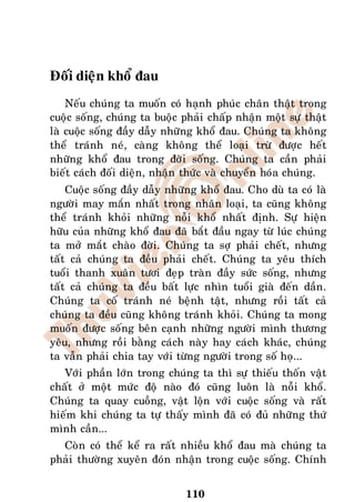 Ñoái dieän khoå ñau
    Neáu chuùng ta muoán coù haïnh phuùc chaân thaät trong
cuoäc soáng, chuùng ta buoäc phaûi chaáp nhaän moät söï thaät
laø cuoäc soáng ñaày daãy nhöõng khoå ñau. Chuùng ta khoâng
theå traùnh neù, caøng khoâng theå loaïi tröø ñöôïc heát
nhöõng khoå ñau trong ñôøi soáng. Chuùng ta caàn phaûi
bieát caùch ñoái dieän, nhaän thöùc vaø chuyeån hoùa chuùng.
    Cuoäc soáng ñaày daãy nhöõng khoå ñau. Cho duø ta coù laø
ngöôøi may maén nhaát trong nhaân loaïi, ta cuõng khoâng
theå traùnh khoûi nhöõng noãi khoå nhaát ñònh. Söï hieän
höõu cuûa nhöõng khoå ñau ñaõ baét ñaàu ngay töø luùc chuùng
ta môû maét chaøo ñôøi. Chuùng ta sôï phaûi cheát, nhöng
taát caû chuùng ta ñeàu phaûi cheát. Chuùng ta yeâu thích
tuoåi thanh xuaân töôi ñeïp traøn ñaày söùc soáng, nhöng
taát caû chuùng ta ñeàu baát löïc nhìn tuoåi giaø ñeán daàn.
Chuùng ta coá traùnh neù beänh taät, nhöng roài taát caû
chuùng ta ñeàu cuõng khoâng traùnh khoûi. Chuùng ta mong
muoán ñöôïc soáng beân caïnh nhöõng ngöôøi mình thöông
yeâu, nhöng roài baèng caùch naøy hay caùch khaùc, chuùng
ta vaãn phaûi chia tay vôùi töøng ngöôøi trong soá hoï...
   Vôùi phaàn lôùn trong chuùng ta thì söï thieáu thoán vaät
chaát ôû moät möùc ñoä naøo ñoù cuõng luoân laø noãi khoå.
Chuùng ta quay cuoàng, vaät loän vôùi cuoäc soáng vaø raát
hieám khi chuùng ta töï thaáy mình ñaõ coù ñuû nhöõng thöù
mình caàn...
  Coøn coù theå keå ra raát nhieàu khoå ñau maø chuùng ta
phaûi thöôøng xuyeân ñoùn nhaän trong cuoäc soáng. Chính


                              110
 