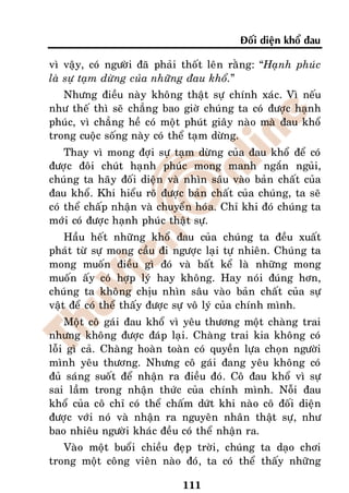 Ñoái dieän khoå ñau

vì vaäy, coù ngöôøi ñaõ phaûi thoát leân raèng: “Haïnh phuùc
laø söï taïm döøng cuûa nhöõng ñau khoå.”
   Nhöng ñieàu naøy khoâng thaät söï chính xaùc. Vì neáu
nhö theá thì seõ chaúng bao giôø chuùng ta coù ñöôïc haïnh
phuùc, vì chaúng heà coù moät phuùt giaây naøo maø ñau khoå
trong cuoäc soáng naøy coù theå taïm döøng.
    Thay vì mong ñôïi söï taïm döøng cuûa ñau khoå ñeå coù
ñöôïc ñoâi chuùt haïnh phuùc mong manh ngaén nguûi,
chuùng ta haõy ñoái dieän vaø nhìn saâu vaøo baûn chaát cuûa
ñau khoå. Khi hieåu roõ ñöôïc baûn chaát cuûa chuùng, ta seõ
coù theå chaáp nhaän vaø chuyeån hoùa. Chæ khi ñoù chuùng ta
môùi coù ñöôïc haïnh phuùc thaät söï.
    Haàu heát nhöõng khoå ñau cuûa chuùng ta ñeàu xuaát
phaùt töø söï mong caàu ñi ngöôïc laïi töï nhieân. Chuùng ta
mong muoán ñieàu gì ñoù vaø baát keå laø nhöõng mong
muoán aáy coù hôïp lyù hay khoâng. Hay noùi ñuùng hôn,
chuùng ta khoâng chòu nhìn saâu vaøo baûn chaát cuûa söï
vaät ñeå coù theå thaáy ñöôïc söï voâ lyù cuûa chính mình.
    Moät coâ gaùi ñau khoå vì yeâu thöông moät chaøng trai
nhöng khoâng ñöôïc ñaùp laïi. Chaøng trai kia khoâng coù
loãi gì caû. Chaøng hoaøn toaøn coù quyeàn löïa choïn ngöôøi
mình yeâu thöông. Nhöng coâ gaùi ñang yeâu khoâng coù
ñuû saùng suoát ñeå nhaän ra ñieàu ñoù. Coâ ñau khoå vì söï
sai laàm trong nhaän thöùc cuûa chính mình. Noãi ñau
khoå cuûa coâ chæ coù theå chaám döùt khi naøo coâ ñoái dieän
ñöôïc vôùi noù vaø nhaän ra nguyeân nhaân thaät söï, nhö
bao nhieâu ngöôøi khaùc ñeàu coù theå nhaän ra.
   Vaøo moät buoåi chieàu ñeïp trôøi, chuùng ta daïo chôi
trong moät coâng vieân naøo ñoù, ta coù theå thaáy nhöõng

                              111
 
