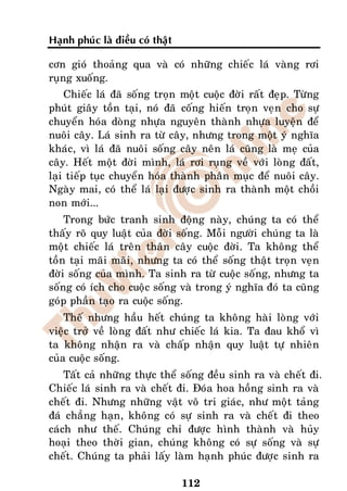 Haïnh phuùc laø ñieàu coù thaät

côn gioù thoaûng qua vaø coù nhöõng chieác laù vaøng rôi
ruïng xuoáng.
    Chieác laù ñaõ soáng troïn moät cuoäc ñôøi raát ñeïp. Töøng
phuùt giaây toàn taïi, noù ñaõ coáng hieán troïn veïn cho söï
chuyeån hoùa doøng nhöïa nguyeân thaønh nhöïa luyeän ñeå
nuoâi caây. Laù sinh ra töø caây, nhöng trong moät yù nghóa
khaùc, vì laù ñaõ nuoâi soáng caây neân laù cuõng laø meï cuûa
caây. Heát moät ñôøi mình, laù rôi ruïng veà vôùi loøng ñaát,
laïi tieáp tuïc chuyeån hoùa thaønh phaân muïc ñeå nuoâi caây.
Ngaøy mai, coù theå laù laïi ñöôïc sinh ra thaønh moät choài
non môùi...
    Trong böùc tranh sinh ñoäng naøy, chuùng ta coù theå
thaáy roõ quy luaät cuûa ñôøi soáng. Moãi ngöôøi chuùng ta laø
moät chieác laù treân thaân caây cuoäc ñôøi. Ta khoâng theå
toàn taïi maõi maõi, nhöng ta coù theå soáng thaät troïn veïn
ñôøi soáng cuûa mình. Ta sinh ra töø cuoäc soáng, nhöng ta
soáng coù ích cho cuoäc soáng vaø trong yù nghóa ñoù ta cuõng
goùp phaàn taïo ra cuoäc soáng.
    Theá nhöng haàu heát chuùng ta khoâng haøi loøng vôùi
vieäc trôû veà loøng ñaát nhö chieác laù kia. Ta ñau khoå vì
ta khoâng nhaän ra vaø chaáp nhaän quy luaät töï nhieân
cuûa cuoäc soáng.
    Taát caû nhöõng thöïc theå soáng ñeàu sinh ra vaø cheát ñi.
Chieác laù sinh ra vaø cheát ñi. Ñoùa hoa hoàng sinh ra vaø
cheát ñi. Nhöng nhöõng vaät voâ tri giaùc, nhö moät taûng
ñaù chaúng haïn, khoâng coù söï sinh ra vaø cheát ñi theo
caùch nhö theá. Chuùng chæ ñöôïc hình thaønh vaø huûy
hoaïi theo thôøi gian, chuùng khoâng coù söï soáng vaø söï
cheát. Chuùng ta phaûi laáy laøm haïnh phuùc ñöôïc sinh ra

                                  112
 