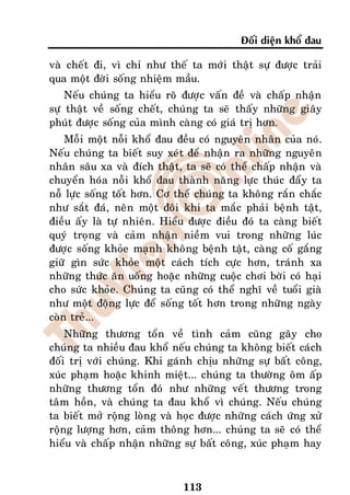 Ñoái dieän khoå ñau

vaø cheát ñi, vì chæ nhö theá ta môùi thaät söï ñöôïc traûi
qua moät ñôøi soáng nhieäm maàu.
    Neáu chuùng ta hieåu roõ ñöôïc vaán ñeà vaø chaáp nhaän
söï thaät veà soáng cheát, chuùng ta seõ thaáy nhöõng giaây
phuùt ñöôïc soáng cuûa mình caøng coù giaù trò hôn.
    Moãi moät noãi khoå ñau ñeàu coù nguyeân nhaân cuûa noù.
Neáu chuùng ta bieát suy xeùt ñeå nhaän ra nhöõng nguyeân
nhaân saâu xa vaø ñích thaät, ta seõ coù theå chaáp nhaän vaø
chuyeån hoùa noãi khoå ñau thaønh naêng löïc thuùc ñaåy ta
noã löïc soáng toát hôn. Cô theå chuùng ta khoâng raén chaéc
nhö saét ñaù, neân moät ñoâi khi ta maéc phaûi beänh taät,
ñieàu aáy laø töï nhieân. Hieåu ñöôïc ñieàu ñoù ta caøng bieát
quyù troïng vaø caûm nhaän nieàm vui trong nhöõng luùc
ñöôïc soáng khoûe maïnh khoâng beänh taät, caøng coá gaéng
giöõ gìn söùc khoûe moät caùch tích cöïc hôn, traùnh xa
nhöõng thöùc aên uoáng hoaëc nhöõng cuoäc chôi bôøi coù haïi
cho söùc khoûe. Chuùng ta cuõng coù theå nghó veà tuoåi giaø
nhö moät ñoäng löïc ñeå soáng toát hôn trong nhöõng ngaøy
coøn treû...
    Nhöõng thöông toån veà tình caûm cuõng gaây cho
chuùng ta nhieàu ñau khoå neáu chuùng ta khoâng bieát caùch
ñoái trò vôùi chuùng. Khi gaùnh chòu nhöõng söï baát coâng,
xuùc phaïm hoaëc khinh mieät... chuùng ta thöôøng oâm aáp
nhöõng thöông toån ñoù nhö nhöõng veát thöông trong
taâm hoàn, vaø chuùng ta ñau khoå vì chuùng. Neáu chuùng
ta bieát môû roäng loøng vaø hoïc ñöôïc nhöõng caùch öùng xöû
roäng löôïng hôn, caûm thoâng hôn... chuùng ta seõ coù theå
hieåu vaø chaáp nhaän nhöõng söï baát coâng, xuùc phaïm hay



                              113
 