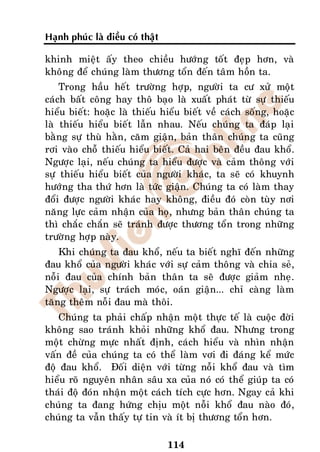 Haïnh phuùc laø ñieàu coù thaät

khinh mieät aáy theo chieàu höôùng toát ñeïp hôn, vaø
khoâng ñeå chuùng laøm thöông toån ñeán taâm hoàn ta.
    Trong haàu heát tröôøng hôïp, ngöôøi ta cö xöû moät
caùch baát coâng hay thoâ baïo laø xuaát phaùt töø söï thieáu
hieåu bieát: hoaëc laø thieáu hieåu bieát veà caùch soáng, hoaëc
laø thieáu hieåu bieát laãn nhau. Neáu chuùng ta ñaùp laïi
baèng söï thuø haèn, caêm giaän, baûn thaân chuùng ta cuõng
rôi vaøo choã thieáu hieåu bieát. Caû hai beân ñeàu ñau khoå.
Ngöôïc laïi, neáu chuùng ta hieåu ñöôïc vaø caûm thoâng vôùi
söï thieáu hieåu bieát cuûa ngöôøi khaùc, ta seõ coù khuynh
höôùng tha thöù hôn laø töùc giaän. Chuùng ta coù laøm thay
ñoåi ñöôïc ngöôøi khaùc hay khoâng, ñieàu ñoù coøn tuøy nôi
naêng löïc caûm nhaän cuûa hoï, nhöng baûn thaân chuùng ta
thì chaéc chaén seõ traùnh ñöôïc thöông toån trong nhöõng
tröôøng hôïp naøy.
    Khi chuùng ta ñau khoå, neáu ta bieát nghó ñeán nhöõng
ñau khoå cuûa ngöôøi khaùc vôùi söï caûm thoâng vaø chia seû,
noãi ñau cuûa chính baûn thaân ta seõ ñöôïc giaûm nheï.
Ngöôïc laïi, söï traùch moùc, oaùn giaän... chæ caøng laøm
taêng theâm noãi ñau maø thoâi.
    Chuùng ta phaûi chaáp nhaän moät thöïc teá laø cuoäc ñôøi
khoâng sao traùnh khoûi nhöõng khoå ñau. Nhöng trong
moät chöøng möïc nhaát ñònh, caùch hieåu vaø nhìn nhaän
vaán ñeà cuûa chuùng ta coù theå laøm vôi ñi ñaùng keå möùc
ñoä ñau khoå. Ñoái dieän vôùi töøng noãi khoå ñau vaø tìm
hieåu roõ nguyeân nhaân saâu xa cuûa noù coù theå giuùp ta coù
thaùi ñoä ñoùn nhaän moät caùch tích cöïc hôn. Ngay caû khi
chuùng ta ñang höùng chòu moät noãi khoå ñau naøo ñoù,
chuùng ta vaãn thaáy töï tin vaø ít bò thöông toån hôn.

                                  114
 