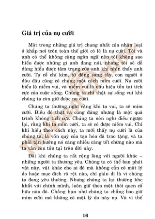 Giaù trò cuûa nuï cöôøi
    Moät trong nhöõng giaù trò chung nhaát cuûa nhaân loaïi
ôû khaép nôi treân toaøn theá giôùi coù leõ laø nuï cöôøi. Toâi vaø
anh coù theå khoâng cuøng ngoân ngöõ neân toâi khoâng sao
hieåu ñöôïc nhöõng gì anh ñang noùi, nhöng toâi seõ deã
daøng hieåu ñöôïc taâm traïng cuûa anh khi nhìn thaáy anh
cöôøi. Töï coå chí kim, töø ñoâng sang taây, con ngöôøi ôû
ñaâu ñaâu cuõng coù chung moät caùch mæm cöôøi. Nuï cöôøi
bieåu loä nieàm vui, vaø nieàm vui laø daáu hieäu toàn taïi tích
cöïc cuûa cuoäc soáng. Chuùng ta chæ thaät söï soáng vui khi
chuùng ta coøn giöõ ñöôïc nuï cöôøi.
    Chuùng ta thöôøng nghó raèng khi ta vui, ta seõ mæm
cöôøi. Ñieàu ñoù thaät ra cuõng ñuùng nhöng laø moät quaù
trình khoâng tích cöïc. Chuùng ta neân nghó ñieàu ngöôïc
laïi, raèng khi ta mæm cöôøi, ta seõ coù ñöôïc nieàm vui. Chæ
khi hieåu theo caùch naøy, ta môùi thaáy nuï cöôøi laø cuûa
chuùng ta, laø voán quyù cuûa taïo hoùa ñaõ trao taëng, vaø ta
phaûi taän höôûng noù caøng nhieàu caøng toát chöøng naøo maø
ta vaãn coøn toàn taïi treân ñôøi naøy.
    Ñoâi khi chuùng ta raát roäng loøng vôùi ngöôøi khaùc –
nhöõng ngöôøi ta thöông yeâu. Chuùng ta coù theå ban phaùt
vaät naøy, vaät khaùc cho ai ñoù maø khoâng caàn coù moät lyù
do hoaëc muïc ñích roõ reät naøo, chæ giaûn dò laø vì chuùng
ta ñang yeâu thöông. Nhöng chuùng ta laïi thöôøng khe
khaét vôùi chính mình, luoân giöõ theo moät thoùi quen coá
höõu naøo ñoù. Chaúng haïn nhö chuùng ta chaúng bao giôø
mæm cöôøi maø khoâng coù moät lyù do naøy noï. Vaø vì theá


                                 16
 