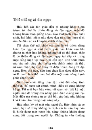 Thieân ñaøng vaø ñòa nguïc
    Haàu heát caùc toân giaùo ñeàu coù nhöõng khaùi nieäm
töông töï nhö laø thieân ñaøng vaø ñòa nguïc, maëc duø
khoâng hoaøn toaøn gioáng nhau. Noùi moät caùch khaùi quaùt
nhaát, hai khaùi nieäm naøy ñöôïc ñöa ra nhaèm muïc ñích
raên ñe ñieàu aùc vaø khuyeán khích ñieàu thieän.
    Toâi chöa theå noùi chaéc vôùi baïn laø coù thieân ñaøng
hoaëc ñòa nguïc ôû moät caûnh giôùi naøo khaùc sau khi
chuùng ta cheát hay khoâng, nhöng toâi coù theå ñoan chaéc
laø coù thieân ñaøng vaø ñòa nguïc ngay taïi ñaây vaø trong
cuoäc soáng hieän taïi naøy. Chæ caàn baïn tænh thöùc nhìn
saâu vaøo moãi giaây phuùt soáng cuûa chính mình vaø thaät
söï caûm nhaän, baïn seõ thaáy roõ ñöôïc thieân ñaøng vaø ñòa
nguïc. Hôn theá nöõa, neáu baïn chöa laøm ñöôïc ñieàu naøy,
coù leõ baïn chöa theå naøo ñaït ñeán moät cuoäc soáng haïnh
phuùc chaân thaät.
   Neáu baïn chöa töøng thöïc taäp moät ñôøi soáng tinh
thaàn ñuû ñeå quan saùt chính mình, ñieàu ñoù cuõng khoâng
heà gì. Toâi môøi baïn haõy cuøng toâi quan saùt baát kyø moät
ngöôøi naøo ñoù trong côn noùng giaän ñieân cuoàng cuûa hoï.
Moät ñieàu maø chuùng ta coù theå baét gaëp haàu nhö khoâng
khoù khaên laém trong cuoäc soáng naøy.
    Haõy nhìn kyõ veû maët cuûa ngöôøi aáy. Haõy nhìn vaø so
saùnh, baïn seõ thaáy khoâng coù caùch moâ taû naøo hay hôn
laø hình dung moät ngoïn löûa noùng khuûng khieáp ñang
nung ñoát trong con ngöôøi aáy. Chuùng ta vaãn thöôøng



                              115
 