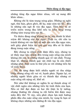 Thieân ñaøng vaø ñòa nguïc

nhöõng taàng ñòa nguïc khaùc nhau, vôùi söï nung ñoát
khaùc nhau...
    Khoâng chæ laø taâm traïng noùng giaän. Nhöõng söï nghi
ngôø, thuø haän, ghen gheùt, ñoá kî, maëc caûm toäi loãi... ñeàu
laø nhöõng cöûa ngoõ ñi vaøo ñòa nguïc. Taâm hoàn ta seõ
trieàn mieân trong ñau khoå neáu ta luoân soáng trong
nhöõng taâm traïng tieâu cöïc ñoù.
   Vaø thieân ñaøng cuõng khoâng xa laï, maø chính laø khaùi
nieäm ñoái khaùng cuûa ñòa nguïc. Thaät ra, chæ caàn ta
traùnh khoâng rôi vaøo baát cöù moät cöûa neûo ñòa nguïc naøo,
moãi giaây phuùt hieän taïi quyù giaù naøy ñeàu seõ laø thieân
ñaøng trong cuoäc soáng.
    Khi chuùng ta nhaän thöùc ñöôïc ñieàu naøy, chuùng ta
seõ thaáy muïc tieâu nhaém ñeán trong cuoäc soáng cuûa mình
khoâng chæ coøn laø nhöõng thaønh quaû veà vaät chaát. Trong
thöïc teá, nhöõng thaønh quaû vaät chaát tuy laø caàn thieát
nhöng phaûi ñöôïc xem laø thöù yeáu so vôùi nhöõng tieán boä
veà tinh thaàn.
   Toâi ñaõ töøng ñöôïc bieát nhieàu ngöôøi coù thu nhaäp
thaáp nhöng soáng raát vui veû, haïnh phuùc. Ngöôïc laïi, coù
nhöõng ngöôøi khaùc giaøu coù vaø thaønh ñaït nhöng coù
cuoäc soáng raát naëng neà, khoå sôû.
    Noùi nhö theá khoâng coù nghóa laø söï thaønh coâng veà
vaät chaát ngaên caûn nhöõng tieán boä tinh thaàn cuûa baïn.
Neáu coù theå ñaït ñöôïc caû hai thì thaät laø lyù töôûng,
nhöng thöôøng thì chuùng ta raát hieám khi ñöôïc may
maén ñeán theá. Vì vaäy, neáu phaûi choïn löïa moät höôùng
phaán ñaáu cho cuoäc soáng cuûa mình, hy voïng laø baïn seõ
khoâng choïn nhöõng neûo ñöôøng ñi vaøo ñòa nguïc.

                               117
 