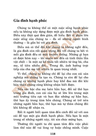 Gia ñình haïnh phuùc
   Chuùng ta khoâng theå coù moät cuoäc soáng haïnh phuùc
neáu ta khoâng xaây döïng ñöôïc moät gia ñình haïnh phuùc.
Ñieàu naøy thaät quaù ñôn giaûn, deã hieåu. Bôûi vì phaàn lôùn
cuoäc soáng cuûa chuùng ta – ña soá nhöõng ngöôøi bình
thöôøng – laø gaén boù vôùi gia ñình.
    Ñieàu maø coù theå ñoâi khi chuùng ta khoâng nghó ñeán,
laø gia ñình coøn raát quan troïng ñoái vôùi chuùng ta bôûi vì
moãi gia ñình ñeàu coù moät truyeàn thoáng. Nhöõng gì baïn
coù ñöôïc hoâm nay – toâi muoán noùi ñeán caû tinh thaàn laãn
vaät chaát – laø moät söï keá thöøa taát nhieân töø oâng baø, cha
meï, toå tieân nhieàu ñôøi... Trong ñoù, aûnh höôûng tröïc
tieáp cuûa cha meï taát nhieân laø quan troïng nhaát.
   Vì theá, chuùng ta khoâng chæ ñeå laïi cho con caùi saûn
nghieäp maø chuùng ta taïo ra. Chuùng ta coøn ñeå laïi cho
chuùng caû nhöõng haïnh phuùc hay khoå ñau maø ñoâi khi
baûn thaân chuùng cuõng khoâng nhaän bieát ñöôïc.
   Neáu caùc baäc cha meï luoân haèn hoïc, ñoái xöû thoâ baïo
trong gia ñình, con caùi cuûa hoï seõ lôùn leân trong moät
moâi tröôøng tieâu cöïc vaø hun ñuùc nhöõng söï haèn hoïc,
thoâ baïo aáy trong taâm hoàn chuùng. Chuùng seõ trôû neân
nhöõng ngöôøi haèn hoïc, thoâ baïo maø töï thaân chuùng ñoâi
khi khoâng deã nhaän ra.
    Raát ít ngöôøi bieát quan taâm ñeán caùch ñoái xöû vôùi con
caùi ñeå taïo moät gia ñình haïnh phuùc. Neáu baïn laø moät
trong soá nhöõng ngöôøi naøy, toâi xin chuùc möøng baïn.
    Thöôøng thì ngöôøi ta chæ quan taâm ñeán vieäc phaûi
laøm theá naøo ñeå vui loøng vôï hoaëc choàng mình. Cuoäc

                               118
 