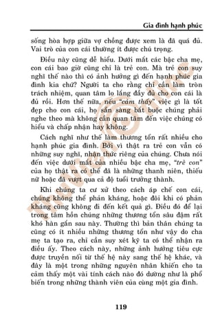 Gia ñình haïnh phuùc

soáng hoøa hôïp giöõa vôï choàng ñöôïc xem laø ñaõ quaù ñuû.
Vai troø cuûa con caùi thöôøng ít ñöôïc chuù troïng.
   Ñieàu naøy cuõng deã hieåu. Döôùi maét caùc baäc cha meï,
con caùi bao giôø cuõng chæ laø treû con. Maø treû con suy
nghó theá naøo thì coù aûnh höôûng gì ñeán haïnh phuùc gia
ñình kia chöù? Ngöôøi ta cho raèng chæ caàn laøm troøn
traùch nhieäm, quan taâm lo laéng ñaày ñuû cho con caùi laø
ñuû roài. Hôn theá nöõa, neáu “caûm thaáy” vieäc gì laø toát
ñeïp cho con caùi, hoï saün saøng baét buoäc chuùng phaûi
nghe theo maø khoâng caàn quan taâm ñeán vieäc chuùng coù
hieåu vaø chaáp nhaän hay khoâng.
    Caùch nghó nhö theá laøm thöông toån raát nhieàu cho
haïnh phuùc gia ñình. Bôûi vì thaät ra treû con vaãn coù
nhöõng suy nghó, nhaän thöùc rieâng cuûa chuùng. Chöa noùi
ñeán vieäc döôùi maét cuûa nhieàu baäc cha meï, “treû con”
cuûa hoï thaät ra coù theå ñaõ laø nhöõng thanh nieân, thieáu
nöõ hoaëc ñaõ vöôït qua caû ñoä tuoåi tröôûng thaønh.
    Khi chuùng ta cö xöû theo caùch aùp cheá con caùi,
chuùng khoâng theå phaûn khaùng, hoaëc ñoâi khi coù phaûn
khaùng cuõng khoâng ñi ñeán keát quaû gì. Ñieàu ñoù ñeå laïi
trong taâm hoàn chuùng nhöõng thöông toån saâu ñaäm raát
khoù haøn gaén sau naøy. Thöôøng thì baûn thaân chuùng ta
cuõng coù ít nhieàu nhöõng thöông toån nhö vaäy do cha
meï ta taïo ra, chæ caàn suy xeùt kyõ ta coù theå nhaän ra
ñieàu aáy. Theo caùch naøy, nhöõng aûnh höôûng tieâu cöïc
ñöôïc truyeàn noái töø theá heä naøy sang theá heä khaùc, vaø
ñaây laø moät trong nhöõng nguyeân nhaân khieán cho ta
caûm thaáy moät vaøi tính caùch naøo ñoù döôøng nhö laø phoå
bieán trong nhöõng thaønh vieân cuûa cuøng moät gia ñình.


                              119
 
