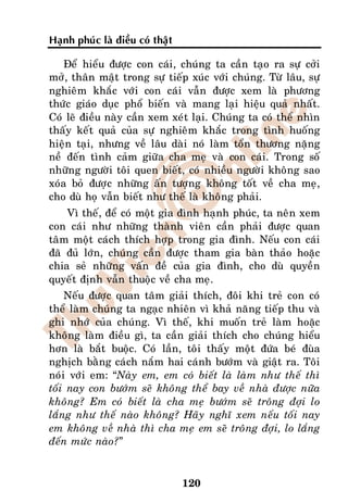 Haïnh phuùc laø ñieàu coù thaät

    Ñeå hieåu ñöôïc con caùi, chuùng ta caàn taïo ra söï côûi
môû, thaân maät trong söï tieáp xuùc vôùi chuùng. Töø laâu, söï
nghieâm khaéc vôùi con caùi vaãn ñöôïc xem laø phöông
thöùc giaùo duïc phoå bieán vaø mang laïi hieäu quaû nhaát.
Coù leõ ñieàu naøy caàn xem xeùt laïi. Chuùng ta coù theå nhìn
thaáy keát quaû cuûa söï nghieâm khaéc trong tình huoáng
hieän taïi, nhöng veà laâu daøi noù laøm toån thöông naëng
neà ñeán tình caûm giöõa cha meï vaø con caùi. Trong soá
nhöõng ngöôøi toâi quen bieát, coù nhieàu ngöôøi khoâng sao
xoùa boû ñöôïc nhöõng aán töôïng khoâng toát veà cha meï,
cho duø hoï vaãn bieát nhö theá laø khoâng phaûi.
    Vì theá, ñeå coù moät gia ñình haïnh phuùc, ta neân xem
con caùi nhö nhöõng thaønh vieân caàn phaûi ñöôïc quan
taâm moät caùch thích hôïp trong gia ñình. Neáu con caùi
ñaõ ñuû lôùn, chuùng caàn ñöôïc tham gia baøn thaûo hoaëc
chia seû nhöõng vaán ñeà cuûa gia ñình, cho duø quyeàn
quyeát ñònh vaãn thuoäc veà cha meï.
    Neáu ñöôïc quan taâm giaûi thích, ñoâi khi treû con coù
theå laøm chuùng ta ngaïc nhieân vì khaû naêng tieáp thu vaø
ghi nhôù cuûa chuùng. Vì theá, khi muoán treû laøm hoaëc
khoâng laøm ñieàu gì, ta caàn giaûi thích cho chuùng hieåu
hôn laø baét buoäc. Coù laàn, toâi thaáy moät ñöùa beù ñuøa
nghòch baèng caùch naém hai caùnh böôùm vaø giaät ra. Toâi
noùi vôùi em: “Naøy em, em coù bieát laø laøm nhö theá thì
toái nay con böôùm seõ khoâng theå bay veà nhaø ñöôïc nöõa
khoâng? Em coù bieát laø cha meï böôùm seõ troâng ñôïi lo
laéng nhö theá naøo khoâng? Haõy nghó xem neáu toái nay
em khoâng veà nhaø thì cha meï em seõ troâng ñôïi, lo laéng
ñeán möùc naøo?”


                                  120
 