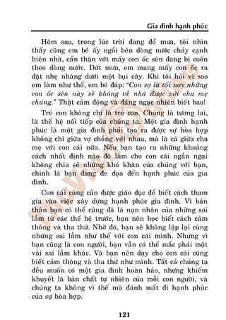 Gia ñình haïnh phuùc

    Hoâm sau, trong luùc trôøi ñang ñoå möa, toâi nhìn
thaáy cuõng em beùù aáy ngoài beân doøng nöôùc chaûy caïnh
hieân nhaø, caån thaän vôùt maáy con oác seân ñang bò cuoán
theo doøng nöôùc. Döùt möa, em mang maáy con oác ra
ñaët nheï nhaøng döôùi moät buïi caây. Khi toâi hoûi vì sao
em laøm nhö theá, em beù ñaùp: “Con sôï laø toái nay nhöõng
con oác seân naøy seõ khoâng veà nhaø ñöôïc vôùi cha meï
chuùng.” Thaät caûm ñoäng vaø ñaùng ngaïc nhieân bieát bao!
    Treû con khoâng chæ laø treû con. Chuùng laø töông lai,
laø theá heä noái tieáp cuûa chuùng ta. Moät gia ñình haïnh
phuùc laø moät gia ñình phaûi taïo ra ñöôïc söï hoøa hôïp
khoâng chæ giöõa vôï choàng vôùi nhau, maø laø caû giöõa cha
meï vôùi con caùi nöõa. Neáu baïn taïo ra nhöõng khoaûng
caùch nhaát ñònh naøo ñoù laøm cho con caùi ngaàn ngaïi
khoâng chia seû nhöõng khoù khaên cuûa chuùng vôùi baïn,
chính laø baïn ñang ñe doïa ñeán haïnh phuùc cuûa gia
ñình.
    Con caùi cuõng caàn ñöôïc giaùo duïc ñeå bieát caùch tham
gia vaøo vieäc xaây döïng haïnh phuùc gia ñình. Vì baûn
thaân baïn coù theå cuõng ñaõ laø naïn nhaân cuûa nhöõng sai
laàm töø caùc theá heä tröôùc, baïn neân hoïc bieát caùch caûm
thoâng vaø tha thöù. Nhôø ñoù, baïn seõ khoâng laäp laïi cuøng
nhöõng sai laàm nhö theá vôùi con caùi mình. Nhöng vì
baïn cuõng laø con ngöôøi, baïn vaãn coù theå maéc phaûi moät
vaøi sai laàm khaùc. Vaø baïn neân daïy cho con caùi cuõng
bieát caûm thoâng vaø tha thöù nhö mình. Taát caû chuùng ta
ñeàu muoán coù moät gia ñình hoaøn haûo, nhöng khieám
khuyeát laø baûn chaát töï nhieân cuûa moãi con ngöôøi, vaø
chuùng ta khoâng vì theá maø ñaùnh maát ñi haïnh phuùc
cuûa söï hoøa hôïp.

                              121
 