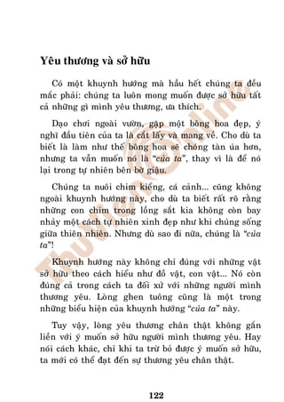 Yeâu thöông vaø sôû höõu
    Coù moät khuynh höôùng maø haàu heát chuùng ta ñeàu
maéc phaûi: chuùng ta luoân mong muoán ñöôïc sôû höõu taát
caû nhöõng gì mình yeâu thöông, öa thích.
    Daïo chôi ngoaøi vöôøn, gaëp moät boâng hoa ñeïp, yù
nghó ñaàu tieân cuûa ta laø caét laáy vaø mang veà. Cho duø ta
bieát laø laøm nhö theá boâng hoa seõ choùng taøn uùa hôn,
nhöng ta vaãn muoán noù laø “cuûa ta”, thay vì laø ñeå noù
laïi trong töï nhieân beân bôø giaäu.
   Chuùng ta nuoâi chim kieång, caù caûnh... cuõng khoâng
ngoaøi khuynh höôùng naøy, cho duø ta bieát raát roõ raèng
nhöõng con chim trong loàng saét kia khoâng coøn bay
nhaûy moät caùch töï nhieân xinh ñeïp nhö khi chuùng soáng
giöõa thieân nhieân. Nhöng duø sao ñi nöõa, chuùng laø “cuûa
ta”!
    Khuynh höôùng naøy khoâng chæ ñuùng vôùi nhöõng vaät
sôû höõu theo caùch hieåu nhö ñoà vaät, con vaät... Noù coøn
ñuùng caû trong caùch ta ñoái xöû vôùi nhöõng ngöôøi mình
thöông yeâu. Loøng ghen tuoâng cuõng laø moät trong
nhöõng bieåu hieän cuûa khuynh höôùng “cuûa ta” naøy.
    Tuy vaäy, loøng yeâu thöông chaân thaät khoâng gaén
lieàn vôùi yù muoán sôû höõu ngöôøi mình thöông yeâu. Hay
noùi caùch khaùc, chæ khi ta tröø boû ñöôïc yù muoán sôû höõu,
ta môùi coù theå ñaït ñeán söï thöông yeâu chaân thaät.



                              122
 