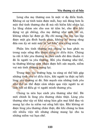 Yeâu thöông vaø sôû höõu

   Loøng cha meï thöông con laø moät ví duï ñieån hình.
Khoâng coù söï tính toaùn ñöôïc maát, hay noùi ñuùng hôn laø
moät thöù tình thöông cho ñi maø raát hieám khi nhaän laïi.
Lo laéng chaêm soùc cho con töø taám beù, cho ñeán khi
döïng vôï gaû choàng, cha meï döôøng nhö maát taát caû,
khoâng nhaän laïi ñöôïc gì. Hoï chæ mong cho con taïo laäp
ñöôïc moät gia ñình haïnh phuùc, khoâng heà mong raèng
ñöùa con aáy seõ maõi maõi laø “sôû höõu” cuûa rieâng mình.
    Phaàn lôùn tình thöông maø chuùng ta ban phaùt ra
trong cuoäc soáng ñeàu thuoäc daïng coù ñieàu kieän. Chuùng
ta raát ít khi yeâu thöông ai theo caùch chæ ñôn thuaàn vì
ñoù laø ngöôøi ta yeâu thöông. Khi yeâu thöông nhö theá,
ta thöôøng khoâng caûm nhaän ñöôïc heát söùc maïnh, nieàm
vui maø tình thöông mang laïi.
    Trong moät vaøi tröôøng hôïp, ta cuõng coù theå baét gaëp
nhöõng tình yeâu voâ ñieàu kieän, khi ngöôøi ta thaät söï heát
loøng yeâu thöông ai ñoù. Söùc maïnh cuûa nhöõng tình yeâu
nhö theá coù theå ñöôïc caûm nhaän qua vieäc ngöôøi ta seõ
laøm baát cöù ñieàu gì vì ngöôøi mình thöông yeâu.
    Chuùng ta neân hoïc caùch yeâu thöông nhö theá. Ñoù
môùi chính laø loøng yeâu thöông chaân thaät. Loøng yeâu
thöông nhö vaäy coù khaû naêng haøn gaén moïi khoå ñau vaø
mang laïi cho ta nieàm vui soáng baát taän. Khi khoâng coù
ñöôïc loøng yeâu thöông chaân thaät, ñoâi khi chuùng ta laøm
raát nhieàu vieäc toát nhöng chuùng mang laïi cho ta
nhöõng nieàm vui haïn cheá.



                              123
 