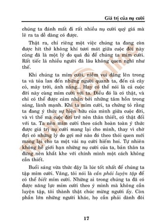 Giaù trò cuûa nuï cöôøi

chuùng ta ñaùnh maát ñi raát nhieàu nuï cöôøi quyù giaù maø
leõ ra ta deã daøng coù ñöôïc.
    Thaät ra, chæ rieâng moät vieäc chuùng ta ñang coøn
ñöôïc hít thôû khoâng khí töôi maùt giöõa cuoäc ñôøi naøy
cuõng ñaõ laø moät lyù do quaù ñuû ñeå chuùng ta mæm cöôøi.
Raát tieác laø nhieàu ngöôøi ñaõ laâu khoâng quen nghó nhö
theá.
    Khi chuùng ta mæm cöôøi, nieàm vui daâng leân trong
ta vaø toûa lan ñeán nhöõng ngöôøi quanh ta, ñeán caû caây
coû, maây trôøi, aùnh naéng... Hay coù theå noùi laø caû cuoäc
ñôøi naøy cuøng mæm cöôøi vôùi ta. Ñieàu ñoù laø coù thaät, vaø
chæ coù theå ñöôïc caûm nhaän bôûi nhöõng taâm hoàn trong
saùng, laønh maïnh. Khi ta mæm cöôøi, ta chöùng toû raèng
ta ñang yù thöùc söï hieän höõu cuûa mình giöõa cuoäc ñôøi,
vaø vì theá maø cuoäc ñôøi trôû neân thaân thieát, coù thaät ñoái
vôùi ta. Ta neân mæm cöôøi theo caùch hoaøn toaøn yù thöùc
ñöôïc giaù trò nuï cöôøi mang laïi cho mình, thay vì chôø
ñôïi coù nhöõng lyù do gôïi môû naøo ñoù theo thoùi quen môùi
mang laïi cho ta moät vaøi nuï cöôøi hieám hoi. Töï nhieân
khoâng heà giôùi haïn nhöõng nuï cöôøi cuûa ta, baûn thaân ta
ñöøng neân khaét khe vôùi chính mình moät caùch khoâng
caàn thieát.
    Buoåi saùng vöøa thöùc daäy laø luùc toát nhaát ñeå chuùng ta
taäp mæm cöôøi. Vaâng, toâi noùi laø caàn phaûi luyeän taäp ñeå
coù theå bieát mæm cöôøi. Nhöõng ai trong chuùng ta ñaõ coù
ñöôïc naêng löïc mæm cöôøi theo yù mình maø khoâng caàn
luyeän taäp, toâi thaønh thaät chuùc möøng ngöôøi aáy. Coøn
phaàn lôùn nhöõng ngöôøi khaùc, hoï caàn phaûi daønh ñoâi



                                17
 