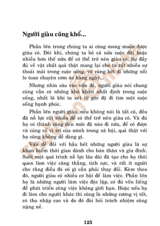 Ngöôøi giaøu cuõng khoå...
    Phaàn lôùn trong chuùng ta ai cuõng mong muoán ñöôïc
giaøu coù. Ñoâi khi, chuùng ta boû caû nöûa cuoäc ñôøi hoaëc
nhieàu hôn theá nöõa ñeå coù theå trôû neân giaøu coù. Söï ñaày
ñuû veà vaät chaát quaû thaät mang laïi cho ta raát nhieàu söï
thoaûi maùi trong cuoäc soáng, vaø cuõng bôùt ñi nhöõng noãi
lo toan chuyeän côm aùo haøng ngaøy...
    Nhöng nhìn saâu vaøo vaán ñeà, ngöôøi giaøu noùi chung
cuõng vaãn coù nhöõng khoù khaên nhaát ñònh trong cuoäc
soáng, nhaát laø khi ta xeùt töø goùc ñoä ñi tìm moät cuoäc
soáng haïnh phuùc.
    Phaàn lôùn ngöôøi giaøu, neáu khoâng noùi laø taát caû, ñeàu
ñaõ noã löïc raát nhieàu ñeå coù theå trôû neân giaøu coù. Vaø duø
hoï coù thaønh coâng ñeán möùc ñoä naøo ñi nöõa, ñeå coù ñöôïc
vaø cuûng coá vò trí cuûa mình trong xaõ hoäi, quaû thaät vôùi
hoï cuõng khoâng deã daøng gì.
    Vaán ñeà ñoái vôùi haàu heát nhöõng ngöôøi giaøu laø söï
khan hieám thôøi gian daønh cho baûn thaân vaø gia ñình.
Suoát moät quaù trình noã löïc laâu daøi ñaõ taïo cho hoï thoùi
quen laøm vieäc caêng thaúng, tích cöïc, vaø raát ít ngöôøi
cho raèng ñieàu ñoù coù gì caàn phaûi thay ñoåi. Keøm theo
ñoù, ngöôøi giaøu coù nhieàu cô hoäi ñeå laøm vieäc. Phaàn lôùn
hoï laø nhöõng ngöôøi laøm vieäc ñoäc laäp, coù ñuû voán lieáng
ñeå phaùt trieån coâng vieäc khoâng giôùi haïn. Hoaëc neáu hoï
ñi laøm cho ngöôøi khaùc thì cuõng laø nhöõng cöông vò toát,
coù thu nhaäp cao vaø do ñoù ñoøi hoûi traùch nhieäm cuõng
naëng neà.


                                125
 