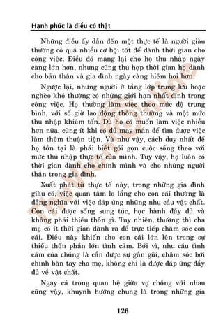 Haïnh phuùc laø ñieàu coù thaät

    Nhöõng ñieàu aáy daãn ñeán moät thöïc teá laø ngöôøi giaøu
thöôøng coù quaù nhieàu cô hoäi toát ñeå daønh thôøi gian cho
coâng vieäc. Ñieàu ñoù mang laïi cho hoï thu nhaäp ngaøy
caøng lôùn hôn, nhöng cuõng thu heïp thôøi gian hoï daønh
cho baûn thaân vaø gia ñình ngaøy caøng hieám hoi hôn.
    Ngöôïc laïi, nhöõng ngöôøi ôû taàng lôùp trung löu hoaëc
ngheøo khoù thöôøng coù nhöõng giôùi haïn nhaát ñònh trong
coâng vieäc. Hoï thöôøng laøm vieäc theo möùc ñoä trung
bình, vôùi soá giôø lao ñoäng thoâng thöôøng vaø moät möùc
thu nhaäp khieâm toán. Duø hoï coù muoán laøm vieäc nhieàu
hôn nöõa, cuõng ít khi coù ñuû may maén ñeå tìm ñöôïc vieäc
laøm theâm thuaän tieän. Vaø nhö vaäy, caùch duy nhaát ñeå
hoï toàn taïi laø phaûi bieát goùi goïn cuoäc soáng theo vôùi
möùc thu nhaäp thöïc teá cuûa mình. Tuy vaäy, hoï luoân coù
thôøi gian daønh cho chính mình vaø cho nhöõng ngöôøi
thaân trong gia ñình.
    Xuaát phaùt töø thöïc teá naøy, trong nhöõng gia ñình
giaøu coù, vieäc quan taâm lo laéng cho con caùi thöôøng laø
ñoàng nghóa vôùi vieäc ñaùp öùng nhöõng nhu caàu vaät chaát.
Con caùi ñöôïc soáng sung tuùc, hoïc haønh ñaày ñuû vaø
khoâng phaûi thieáu thoán gì. Tuy nhieân, thöôøng thì cha
meï coù ít thôøi gian daønh ra ñeå tröïc tieáp chaêm soùc con
caùi. Ñieàu naøy khieán cho con caùi lôùn leân trong söï
thieáu thoán phaàn lôùn tình caûm. Bôûi vì, nhu caàu tình
caûm cuûa chuùng laø caàn ñöôïc söï gaàn guõi, chaêm soùc bôûi
chính baøn tay cha meï, khoâng chæ laø ñöôïc ñaùp öùng ñaày
ñuû veà vaät chaát.
    Ngay caû trong quan heä giöõa vôï choàng vôùi nhau
cuõng vaäy, khuynh höôùng chung laø trong nhöõng gia

                                  126
 