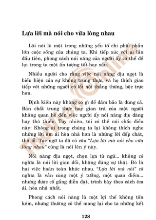 Löïa lôøi maø noùi cho vöøa loøng nhau
    Lôøi noùi laø moät trong nhöõng yeáu toá chi phoái phaàn
lôùn cuoäc soáng cuûa chuùng ta. Khi tieáp xuùc vôùi ai laàn
ñaàu tieân, phong caùch noùi naêng cuûa ngöôøi aáy coù theå ñeå
laïi trong ta moät aán töôïng toát hay xaáu.
    Nhieàu ngöôøi cho raèng vieäc noùi naêng dòu ngoït laø
bieåu hieän cuûa söï khoâng trung thöïc, vaø hoï thích giao
tieáp vôùi nhöõng ngöôøi coù loái noùi thaúng thöøng, boäc tröïc
hôn.
    Ñònh kieán naøy khoâng coù gì ñeå ñaûm baûo laø ñuùng caû.
Baûn chaát trung thöïc hay gian traù cuûa moät ngöôøi
khoâng quan heä ñeán vieäc ngöôøi aáy noùi naêng dòu daøng
hay thoâ thieån. Tuy nhieân, toâi coù theå noùi chaéc ñieàu
naøy: Khoâng ai trong chuùng ta laïi khoâng thích nghe
nhöõng lôøi eâm aùi hoøa nhaõ hôn laø nhöõng lôøi ñoáp chaùt,
thoâ loã. Tuïc ngöõ ta ñaõ coù caâu “Löïa lôøi maø noùi cho vöøa
loøng nhau” cuõng laø noùi leân yù naøy.
     Noùi naêng dòu ngoït, choïn löïa töø ngöõ... khoâng coù
nghóa laø noùi lôøi gian doái, khoâng ñuùng söï thaät. Ñoù laø
hai vieäc hoaøn toaøn khaùc nhau. “Löïa lôøi maø noùi” coù
nghóa laø vaãn cuøng moät yù töôûng, moät quan ñieåm...
nhöng ñöôïc coá gaéng dieãn ñaït, trình baøy theo caùch eâm
aùi, hoøa nhaõ nhaát.
   Phong caùch noùi naêng laø moät lôïi theá khoâng toán
keùm, nhöng thöôøng coù theå mang laïi cho ta nhöõng keát

                               128
 