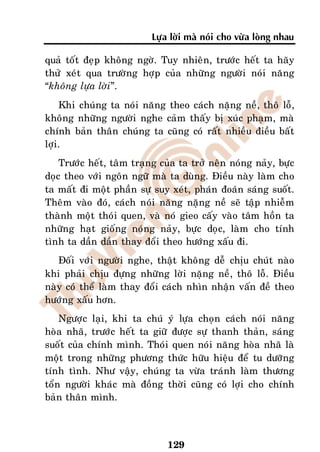 Löïa lôøi maø noùi cho vöøa loøng nhau

quaû toát ñeïp khoâng ngôø. Tuy nhieân, tröôùc heát ta haõy
thöû xeùt qua tröôøng hôïp cuûa nhöõng ngöôøi noùi naêng
“khoâng löïa lôøi”.
    Khi chuùng ta noùi naêng theo caùch naëng neà, thoâ loã,
khoâng nhöõng ngöôøi nghe caûm thaáy bò xuùc phaïm, maø
chính baûn thaân chuùng ta cuõng coù raát nhieàu ñieàu baát
lôïi.
    Tröôùc heát, taâm traïng cuûa ta trôû neân noùng naûy, böïc
doïc theo vôùi ngoân ngöõ maø ta duøng. Ñieàu naøy laøm cho
ta maát ñi moät phaàn söï suy xeùt, phaùn ñoaùn saùng suoát.
Theâm vaøo ñoù, caùch noùi naêng naëng neà seõ taäp nhieãm
thaønh moät thoùi quen, vaø noù gieo caáy vaøo taâm hoàn ta
nhöõng haït gioáng noùng naûy, böïc doïc, laøm cho tính
tình ta daàn daàn thay ñoåi theo höôùng xaáu ñi.
   Ñoái vôùi ngöôøi nghe, thaät khoâng deã chòu chuùt naøo
khi phaûi chòu ñöïng nhöõng lôøi naëng neà, thoâ loã. Ñieàu
naøy coù theå laøm thay ñoåi caùch nhìn nhaän vaán ñeà theo
höôùng xaáu hôn.
    Ngöôïc laïi, khi ta chuù yù löïa choïn caùch noùi naêng
hoøa nhaõ, tröôùc heát ta giöõ ñöôïc söï thanh thaûn, saùng
suoát cuûa chính mình. Thoùi quen noùi naêng hoøa nhaõ laø
moät trong nhöõng phöông thöùc höõu hieäu ñeå tu döôõng
tính tình. Nhö vaäy, chuùng ta vöøa traùnh laøm thöông
toån ngöôøi khaùc maø ñoàng thôøi cuõng coù lôïi cho chính
baûn thaân mình.



                              129
 