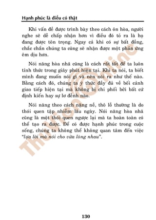 Haïnh phuùc laø ñieàu coù thaät

   Khi vaán ñeà ñöôïc trình baøy theo caùch oân hoøa, ngöôøi
nghe seõ deã chaáp nhaän hôn vì ñieàu ñoù toû ra laø hoï
ñang ñöôïc toân troïng. Ngay caû khi coù söï baát ñoàng,
chaéc chaén chuùng ta cuõng seõ nhaän ñöôïc moät phaûn öùng
eâm dòu hôn.
   Noùi naêng hoøa nhaõ cuõng laø caùch raát toát ñeå ta luoân
tænh thöùc trong giaây phuùt hieän taïi. Khi ta noùi, ta bieát
mình ñang muoán noùi gì vaø neân noùi ra nhö theá naøo.
Baèng caùch ñoù, chuùng ta yù thöùc ñaày ñuû veà boái caûnh
giao tieáp hieän taïi maø khoâng bò chi phoái bôûi baát cöù
ñònh kieán hay söï lô ñeãnh naøo.
    Noùi naêng theo caùch naëng neà, thoâ loã thöôøng laø do
thoùi quen taäp nhieãm laâu ngaøy. Noùi naêng hoøa nhaõ
cuõng laø moät thoùi quen ngöôïc laïi maø ta hoaøn toaøn coù
theå taïo ra ñöôïc. Ñeå coù ñöôïc haïnh phuùc trong cuoäc
soáng, chuùng ta khoâng theå khoâng quan taâm ñeán vieäc
“löïa lôøi maø noùi cho vöøa loøng nhau”.




                                  130
 