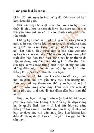 Haïnh phuùc laø ñieàu coù thaät

khaùc. Coù moät nguyeân taéc töông ñoái ñôn giaûn ñeå baïn
laøm ñöôïc ñieàu ñoù.
    Khi vieäc loaïi boû moät nhu caàu laøm cho baïn caûm
thaáy deã chòu hôn laø theo ñuoåi vaø ñaït ñöôïc noù, baïn coù
theå yeân taâm gaït boû noù ra khoûi danh saùch phaán ñaáu
cuûa mình.
    Chaúng haïn nhö, baïn nghó raèng mình caàn gaén moät
maùy ñieàu hoøa khoâng khí trong nhaø, vì coù nhöõng ngaøy
noùng böùc baïn caûm thaáy döôøng nhö khoâng sao chòu
noåi. Taát nhieân, ñieàu tröôùc tieân laø baïn phaûi öôùc tính
ngaân saùch cho vieäc naøy. Theâm vaøo ñoù, baïn cuõng phaûi
tính ñeán hoùa ñôn tieàn ñieän taêng voït haøng thaùng do
vieäc söû duïng maùy ñieàu hoøa khoâng khí. Neáu thu nhaäp
cuûa baïn laø vaøo möùc trung bình hoaëc khoâng cao laém,
nhöõng ñieàu naøy haún seõ taïo moät aùp löïc khaù caêng
thaúng leân söï caân ñoái thu chi cuûa baïn.
   Ngöôïc laïi, veà phía beân kia cuûa vaán ñeà laø söï thoaûi
maùi coù ñöôïc sau khi gaén maùy ñieàu hoøa khoâng khí.
Ñieàu naøy laïi tuøy thuoäc vaøo thôøi gian baïn coù maët ôû
nhaø vaø caàn duøng ñeán maùy, keøm theo vôùi möùc ñoä
noùng gaét cuûa thôøi tieát ñaõ taùc ñoäng ñeán baïn nhö theá
naøo...
    Baây giôø, baïn thöû nghó ñeán vieäc loaïi boû keá hoaïch
gaén maùy ñieàu hoøa khoâng khí. Neáu söï deã chòu mang
laïi do quyeát ñònh naøy – vì loaïi tröø ñöôïc söï caêng
thaúng veà taøi chaùnh – coù theå lôùn hôn laø söï deã chòu maø
baïn coù ñöôïc sau khi gaén maùy ñieàu hoøa khoâng khí,
ñieàu ñoù coù nghóa laø baïn coù theå yeân taâm gaït boû nhu
caàu naøy.


                                  132
 
