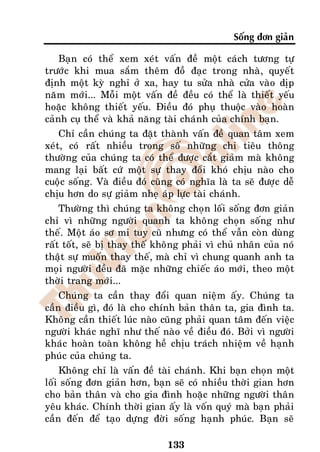 Soáng ñôn giaûn

    Baïn coù theå xem xeùt vaán ñeà moät caùch töông töï
tröôùc khi mua saém theâm ñoà ñaïc trong nhaø, quyeát
ñònh moät kyø nghæ ôû xa, hay tu söûa nhaø cöûa vaøo dòp
naêm môùi... Moãi moät vaán ñeà ñeàu coù theå laø thieát yeáu
hoaëc khoâng thieát yeáu. Ñieàu ñoù phuï thuoäc vaøo hoaøn
caûnh cuï theå vaø khaû naêng taøi chaùnh cuûa chính baïn.
    Chæ caàn chuùng ta ñaët thaønh vaán ñeà quan taâm xem
xeùt, coù raát nhieàu trong soá nhöõng chi tieâu thoâng
thöôøng cuûa chuùng ta coù theå ñöôïc caét giaûm maø khoâng
mang laïi baát cöù moät söï thay ñoåi khoù chòu naøo cho
cuoäc soáng. Vaø ñieàu ñoù cuõng coù nghóa laø ta seõ ñöôïc deã
chòu hôn do söï giaûm nheï aùp löïc taøi chaùnh.
    Thöôøng thì chuùng ta khoâng choïn loái soáng ñôn giaûn
chæ vì nhöõng ngöôøi quanh ta khoâng choïn soáng nhö
theá. Moät aùo sô mi tuy cuõ nhöng coù theå vaãn coøn duøng
raát toát, seõ bò thay theá khoâng phaûi vì chuû nhaân cuûa noù
thaät söï muoán thay theá, maø chæ vì chung quanh anh ta
moïi ngöôøi ñeàu ñaõ maëc nhöõng chieác aùo môùi, theo moät
thôøi trang môùi...
    Chuùng ta caàn thay ñoåi quan nieäm aáy. Chuùng ta
caàn ñieàu gì, ñoù laø cho chính baûn thaân ta, gia ñình ta.
Khoâng caàn thieát luùc naøo cuõng phaûi quan taâm ñeán vieäc
ngöôøi khaùc nghó nhö theá naøo veà ñieàu ñoù. Bôûi vì ngöôøi
khaùc hoaøn toaøn khoâng heà chòu traùch nhieäm veà haïnh
phuùc cuûa chuùng ta.
    Khoâng chæ laø vaán ñeà taøi chaùnh. Khi baïn choïn moät
loái soáng ñôn giaûn hôn, baïn seõ coù nhieàu thôøi gian hôn
cho baûn thaân vaø cho gia ñình hoaëc nhöõng ngöôøi thaân
yeâu khaùc. Chính thôøi gian aáy laø voán quyù maø baïn phaûi
caàn ñeán ñeå taïo döïng ñôøi soáng haïnh phuùc. Baïn seõ

                              133
 