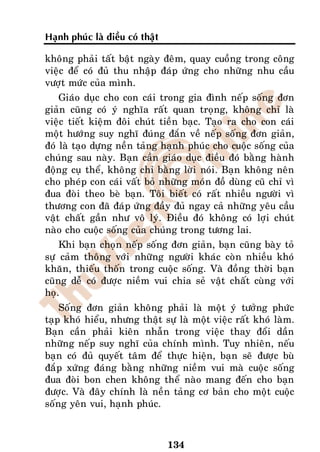 Haïnh phuùc laø ñieàu coù thaät

khoâng phaûi taát baät ngaøy ñeâm, quay cuoàng trong coâng
vieäc ñeå coù ñuû thu nhaäp ñaùp öùng cho nhöõng nhu caàu
vöôït möùc cuûa mình.
    Giaùo duïc cho con caùi trong gia ñình neáp soáng ñôn
giaûn cuõng coù yù nghóa raát quan troïng, khoâng chæ laø
vieäc tieát kieäm ñoâi chuùt tieàn baïc. Taïo ra cho con caùi
moät höôùng suy nghó ñuùng ñaén veà neáp soáng ñôn giaûn,
ñoù laø taïo döïng neàn taûng haïnh phuùc cho cuoäc soáng cuûa
chuùng sau naøy. Baïn caàn giaùo duïc ñieàu ñoù baèng haønh
ñoäng cuï theå, khoâng chæ baèng lôøi noùi. Baïn khoâng neân
cho pheùp con caùi vaát boû nhöõng moùn ñoà duøng cuõ chæ vì
ñua ñoøi theo beø baïn. Toâi bieát coù raát nhieàu ngöôøi vì
thöông con ñaõ ñaùp öùng ñaày ñuû ngay caû nhöõng yeâu caàu
vaät chaát gaàn nhö voâ lyù. Ñieàu ñoù khoâng coù lôïi chuùt
naøo cho cuoäc soáng cuûa chuùng trong töông lai.
    Khi baïn choïn neáp soáng ñôn giaûn, baïn cuõng baøy toû
söï caûm thoâng vôùi nhöõng ngöôøi khaùc coøn nhieàu khoù
khaên, thieáu thoán trong cuoäc soáng. Vaø ñoàng thôøi baïn
cuõng deã coù ñöôïc nieàm vui chia seû vaät chaát cuøng vôùi
hoï.
    Soáng ñôn giaûn khoâng phaûi laø moät yù töôûng phöùc
taïp khoù hieåu, nhöng thaät söï laø moät vieäc raát khoù laøm.
Baïn caàn phaûi kieân nhaãn trong vieäc thay ñoåi daàn
nhöõng neáp suy nghó cuûa chính mình. Tuy nhieân, neáu
baïn coù ñuû quyeát taâm ñeå thöïc hieän, baïn seõ ñöôïc buø
ñaép xöùng ñaùng baèng nhöõng nieàm vui maø cuoäc soáng
ñua ñoøi bon chen khoâng theå naøo mang ñeán cho baïn
ñöôïc. Vaø ñaây chính laø neàn taûng cô baûn cho moät cuoäc
soáng yeân vui, haïnh phuùc.



                                  134
 
