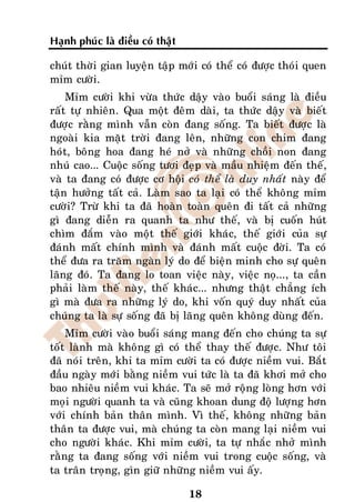 Haïnh phuùc laø ñieàu coù thaät

chuùt thôøi gian luyeän taäp môùi coù theå coù ñöôïc thoùi quen
mæm cöôøi.
    Mæm cöôøi khi vöøa thöùc daäy vaøo buoåi saùng laø ñieàu
raát töï nhieân. Qua moät ñeâm daøi, ta thöùc daäy vaø bieát
ñöôïc raèng mình vaãn coøn ñang soáng. Ta bieát ñöôïc laø
ngoaøi kia maët trôøi ñang leân, nhöõng con chim ñang
hoùt, boâng hoa ñang heù nôû vaø nhöõng choài non ñang
nhuù cao... Cuoäc soáng töôi ñeïp vaø maàu nhieäm ñeán theá,
vaø ta ñang coù ñöôïc cô hoäi coù theå laø duy nhaát naøy ñeå
taän höôûng taát caû. Laøm sao ta laïi coù theå khoâng mæm
cöôøi? Tröø khi ta ñaõ hoaøn toaøn queân ñi taát caû nhöõng
gì ñang dieãn ra quanh ta nhö theá, vaø bò cuoán huùt
chìm ñaém vaøo moät theá giôùi khaùc, theá giôùi cuûa söï
ñaùnh maát chính mình vaø ñaùnh maát cuoäc ñôøi. Ta coù
theå ñöa ra traêm ngaøn lyù do ñeå bieän minh cho söï queân
laõng ñoù. Ta ñang lo toan vieäc naøy, vieäc noï..., ta caàn
phaûi laøm theá naøy, theá khaùc... nhöng thaät chaúng ích
gì maø ñöa ra nhöõng lyù do, khi voán quyù duy nhaát cuûa
chuùng ta laø söï soáng ñaõ bò laõng queân khoâng duøng ñeán.
    Mæm cöôøi vaøo buoåi saùng mang ñeán cho chuùng ta söï
toát laønh maø khoâng gì coù theå thay theá ñöôïc. Nhö toâi
ñaõ noùi treân, khi ta mæm cöôøi ta coù ñöôïc nieàm vui. Baét
ñaàu ngaøy môùi baèng nieàm vui töùc laø ta ñaõ khôi môû cho
bao nhieâu nieàm vui khaùc. Ta seõ môû roäng loøng hôn vôùi
moïi ngöôøi quanh ta vaø cuõng khoan dung ñoä löôïng hôn
vôùi chính baûn thaân mình. Vì theá, khoâng nhöõng baûn
thaân ta ñöôïc vui, maø chuùng ta coøn mang laïi nieàm vui
cho ngöôøi khaùc. Khi mæm cöôøi, ta töï nhaéc nhôû mình
raèng ta ñang soáng vôùi nieàm vui trong cuoäc soáng, vaø
ta traân troïng, gìn giöõ nhöõng nieàm vui aáy.

                                  18
 