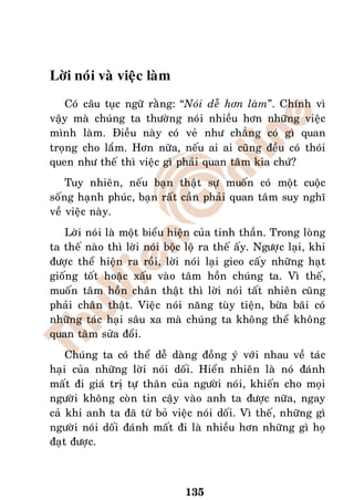 Lôøi noùi vaø vieäc laøm
   Coù caâu tuïc ngöõ raèng: “Noùi deã hôn laøm”. Chính vì
vaäy maø chuùng ta thöôøng noùi nhieàu hôn nhöõng vieäc
mình laøm. Ñieàu naøy coù veû nhö chaúng coù gì quan
troïng cho laém. Hôn nöõa, neáu ai ai cuõng ñeàu coù thoùi
quen nhö theá thì vieäc gì phaûi quan taâm kia chöù?
    Tuy nhieân, neáu baïn thaät söï muoán coù moät cuoäc
soáng haïnh phuùc, baïn raát caàn phaûi quan taâm suy nghó
veà vieäc naøy.
   Lôøi noùi laø moät bieåu hieän cuûa tinh thaàn. Trong loøng
ta theá naøo thì lôøi noùi boäc loä ra theá aáy. Ngöôïc laïi, khi
ñöôïc theå hieän ra roài, lôøi noùi laïi gieo caáy nhöõng haït
gioáng toát hoaëc xaáu vaøo taâm hoàn chuùng ta. Vì theá,
muoán taâm hoàn chaân thaät thì lôøi noùi taát nhieân cuõng
phaûi chaân thaät. Vieäc noùi naêng tuøy tieän, böøa baõi coù
nhöõng taùc haïi saâu xa maø chuùng ta khoâng theå khoâng
quan taâm söûa ñoåi.
    Chuùng ta coù theå deã daøng ñoàng yù vôùi nhau veà taùc
haïi cuûa nhöõng lôøi noùi doái. Hieån nhieân laø noù ñaùnh
maát ñi giaù trò töï thaân cuûa ngöôøi noùi, khieán cho moïi
ngöôøi khoâng coøn tin caäy vaøo anh ta ñöôïc nöõa, ngay
caû khi anh ta ñaõ töø boû vieäc noùi doái. Vì theá, nhöõng gì
ngöôøi noùi doái ñaùnh maát ñi laø nhieàu hôn nhöõng gì hoï
ñaït ñöôïc.



                               135
 