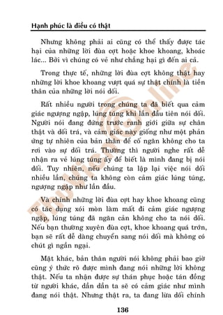 Haïnh phuùc laø ñieàu coù thaät

    Nhöng khoâng phaûi ai cuõng coù theå thaáy ñöôïc taùc
haïi cuûa nhöõng lôøi ñuøa côït hoaëc khoe khoang, khoaùc
laùc... Bôûi vì chuùng coù veû nhö chaúng haïi gì ñeán ai caû.
   Trong thöïc teá, nhöõng lôøi ñuøa côït khoâng thaät hay
nhöõng lôøi khoe khoang vöôït quaù söï thaät chính laø tieàn
thaân cuûa nhöõng lôøi noùi doái.
    Raát nhieàu ngöôøi trong chuùng ta ñaõ bieát qua caûm
giaùc ngöôïng ngaäp, luùng tuùng khi laàn ñaàu tieân noùi doái.
Ngöôøi noùi ñang ñöùng tröôùc ranh giôùi giöõa söï chaân
thaät vaø doái traù, vaø caûm giaùc naøy gioáng nhö moät phaûn
öùng töï nhieân cuûa baûn thaân ñeå coá ngaên khoâng cho ta
rôi vaøo söï doái traù. Thöôøng thì ngöôøi nghe raát deã
nhaän ra veû luùng tuùng aáy ñeå bieát laø mình ñang bò noùi
doái. Tuy nhieân, neáu chuùng ta laäp laïi vieäc noùi doái
nhieàu laàn, chuùng ta khoâng coøn caûm giaùc luùng tuùng,
ngöôïng ngaäp nhö laàn ñaàu.
    Vaø chính nhöõng lôøi ñuøa côït hay khoe khoang cuõng
coù taùc duïng xoùi moøn laøm maát ñi caûm giaùc ngöôïng
ngaäp, luùng tuùng ñaõ ngaên caûn khoâng cho ta noùi doái.
Neáu baïn thöôøng xuyeân ñuøa côït, khoe khoang quaù trôùn,
baïn seõ raát deã daøng chuyeån sang noùi doái maø khoâng coù
chuùt gì ngaàn ngaïi.
    Maët khaùc, baûn thaân ngöôøi noùi khoâng phaûi bao giôø
cuõng yù thöùc roõ ñöôïc mình ñang noùi nhöõng lôøi khoâng
thaät. Neáu ta nhaän ñöôïc söï thaùn phuïc hoaëc taùn ñoàng
töø ngöôøi khaùc, daàn daàn ta seõ coù caûm giaùc nhö mình
ñang noùi thaät. Nhöng thaät ra, ta ñang löøa doái chính

                                  136
 