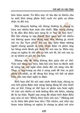 Lôøi noùi vaø vieäc laøm

baûn thaân mình. Vaø ñieàu naøy veà laâu daøi seõ khieán cho
ta maát khaû naêng phaân bieät raïch roøi giöõa söï chaân
thaät vaø doái traù.
    Moät khuynh höôùng raát thoâng thöôøng laø chuùng ta
luoân noùi nhieàu hôn möùc caàn thieát. Moät trong nhöõng
lyù do daãn ñeán ñieàu naøy cuõng laø vì “noùi deã hôn laøm”.
Ñoâi khi chuùng ta taäp thaønh thoùi quen noùi raát nhieàu
maø khoâng quan taâm ñuùng möùc ñeán nhöõng gì mình
noùi ra. Söï “laïm phaùt” lôøi noùi naøy luoân ñöôïc nhöõng
ngöôøi chung quanh ta caûm nhaän ñöôïc vaø phaûn öùng
laïi baèng caùch ñaùnh giaù thaáp lôøi noùi cuûa ta. Ñieàu naøy
cuõng coù nghóa laø chæ caàn ta bôùt noùi ñi, lôøi noùi cuûa ta
seõ töï nhieân coù giaù trò cao hôn.
   Nhöng vaán ñeà cuõng khoâng ñôn giaûn chæ coù theá.
Vieäc noùi naêng tuøy tieän, böøa baõi coøn laøm ta ñaùnh maát
ñi naêng löïc suy nghó chín chaén ñoái vôùi töøng vaán ñeà.
Thay vì taäp trung söï chuù yù saùng suoát ñeå tìm ra giaûi
phaùp toát nhaát, ta deã daøng haøi loøng vôùi baát cöù phaùt
bieåu naøo vöøa chôït nghó ra ñöôïc.
    Bieát haïn cheá lôøi noùi moät caùch thích hôïp, chuùng ta
coøn tieát giaûm ñöôïc moät naêng löôïng ñaùng keå caàn thieát
cho cô theå. Cuõng coù theå baïn coù phaàn naøo hoaøi nghi
veà vieäc noùi nhieàu coù aûnh höôûng ñeán söùc khoûe, nhöng
ñoù laø söï thaät. Ngöôøi xöa cuõng ñaõ nhaän bieát ñöôïc ñieàu
naøy neân coù noùi: “Khaåu khai thaàn khí taùn.” (Mieäng môû
ra laø thaàn khí phaûi hao toån.) Taát nhieân, noùi nhö vaäy
hoaøn toaøn khoâng coù nghóa laø chuùng ta phaûi trôû neân

                              137
 