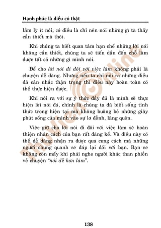 Haïnh phuùc laø ñieàu coù thaät

laàm lyø ít noùi, coù ñieàu laø chæ neân noùi nhöõng gì ta thaáy
caàn thieát maø thoâi.
   Khi chuùng ta bieát quan taâm haïn cheá nhöõng lôøi noùi
khoâng caàn thieát, chuùng ta seõ tieán daàn ñeán choã laøm
ñöôïc taát caû nhöõng gì mình noùi.
   Ñeå cho lôøi noùi ñi ñoâi vôùi vieäc laøm khoâng phaûi laø
chuyeän deã daøng. Nhöng neáu ta chæ noùi ra nhöõng ñieàu
ñaõ caân nhaéc thaän troïng thì ñieàu naøy hoaøn toaøn coù
theå thöïc hieän ñöôïc.
   Khi noùi ra vôùi söï yù thöùc ñaày ñuû laø mình seõ thöïc
hieän lôøi noùi ñoù, chính laø chuùng ta ñaõ bieát soáng tænh
thöùc trong hieän taïi maø khoâng buoâng boû nhöõng giaây
phuùt soáng cuûa mình vaøo söï lô ñeãnh, laõng queân.
    Vieäc giöõ cho lôøi noùi ñi ñoâi vôùi vieäc laøm seõ hoaøn
thieän nhaân caùch cuûa baïn raát ñaùng keå. Vaø ñieàu naøy coù
theå deã daøng nhaän ra ñöôïc qua cung caùch maø nhöõng
ngöôøi chung quanh seõ ñaùp laïi ñoái vôùi baïn. Baïn seõ
khoâng coøn maáy khi phaûi nghe ngöôøi khaùc than phieàn
veà chuyeän “noùi deã hôn laøm”.




                                  138
 