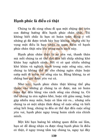 Haïnh phuùc laø ñieàu coù thaät
   Chuùng ta ñaõ cuøng nhau ñi qua moät chaëng daøi treân
con ñöôøng höôùng ñeán haïnh phuùc chaân thaät. Toâi
khoâng bieát chaéc laø baïn coù hoaøn toaøn ñoàng yù vôùi
nhöõng gì ñaõ ñöôïc trình baøy hay khoâng, nhöng chæ hy
voïng moät ñieàu laø baïn nhaän ra quan ñieåm veà haïnh
phuùc chaân thaät neâu leân trong cuoán saùch naøy.
   Haïnh phuùc chaân thaät laø söï yeân vui, thanh thaûn
maø moãi chuùng ta coù theå ñaït ñeán baát chaáp nhöõng khoù
khaên hay nghòch caûnh. Bôûi vì coù quaù nhieàu nhöõng
khoù khaên vaø nghòch caûnh trong cuoäc soáng naøy, neân
chuùng ta khoâng theå ñeå cho chuùng ngaên chaën hoaëc
cöôùp maát ñi nieàm vui soáng cuûa ta. Baèng khoâng, ta seõ
chaúng bao giôø ñöôïc yeân vui caû.
    Nhö vaäy, haïnh phuùc chaân thaät khoâng theå phuï
thuoäc vaøo nhöõng gì chuùng ta coù ñöôïc, maø noù hoaøn
toaøn ñaït ñeán baèng vaøo caùch soáng cuûa chuùng ta. Coù
theå chuùng ta coøn ngheøo khoù, hoaëc raát giaøu sang, hoaëc
gaëp nhieàu may maén, hoaëc coù laém ruûi ro... nhöng neáu
chuùng ta coù moät nhaän thöùc ñuùng veà cuoäc soáng vaø bieát
soáng heát loøng, chuùng ta ñeàu coù theå ñaït ñeán cuoäc soáng
yeân vui, haïnh phuùc ngay trong hoaøn caûnh cuûa chính
mình.
    Moät khi baïn buoâng boû nhöõng quan ñieåm sai laàm,
baïn seõ deã daøng nhaän ra ñöôïc raèng haïnh phuùc laø ñieàu
coù thaät, ôû ngay trong taàm tay chuùng ta, ngay taïi ñaây
                              139
 