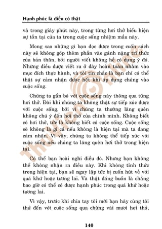 Haïnh phuùc laø ñieàu coù thaät

vaø trong giaây phuùt naøy, trong töøng hôi thôû bieåu hieän
söï toàn taïi cuûa ta trong cuoäc soáng nhieäm maàu naøy.
    Mong sao nhöõng gì baïn ñoïc ñöôïc trong cuoán saùch
naøy seõ khoâng goùp theâm phaàn vaøo gaùnh naëng tri thöùc
cuûa baûn thaân, bôûi ngöôøi vieát khoâng heà coù duïng yù ñoù.
Nhöõng ñieàu ñöôïc vieát ra ôû ñaây hoaøn toaøn nhaèm vaøo
muïc ñích thöïc haønh, vaø toâi tin chaéc laø baïn chæ coù theå
thaät söï caûm nhaän ñöôïc heát khi aùp duïng chuùng vaøo
cuoäc soáng.
    Chuùng ta gaén boù vôùi cuoäc soáng naøy thoâng qua töøng
hôi thôû. Ñoâi khi chuùng ta khoâng thaät söï tieáp xuùc ñöôïc
vôùi cuoäc soáng, bôûi vì chuùng ta thöôøng laõng queân
khoâng chuù yù ñeán hôi thôû cuûa chính mình. Khoâng bieát
coù hôi thôû, töùc laø khoâng bieát coù cuoäc soáng. Cuoäc soáng
seõ khoâng laø gì caû neáu khoâng laø hieän taïi maø ta ñang
caûm nhaän. Vì vaäy, chuùng ta khoâng theå tieáp xuùc vôùi
cuoäc soáng neáu chuùng ta laõng queân hôi thôû trong hieän
taïi.
   Coù theå baïn hoaøi nghi ñieàu ñoù. Nhöng baïn khoâng
theå khoâng nhaän ra ñieàu naøy. Khi khoâng tænh thöùc
trong hieän taïi, baïn seõ ngay laäp töùc bò cuoán huùt veà vôùi
quaù khöù hoaëc töông lai. Vaø thaät ñaùng buoàn laø chaúng
bao giôø coù theå coù ñöôïc haïnh phuùc trong quaù khöù hoaëc
töông lai.
   Vì vaäy, tröôùc khi chia tay toâi môøi baïn haõy cuøng toâi
thöû ñeán vôùi cuoäc soáng qua chöøng vaøi möôi hôi thôû,


                                  140
 