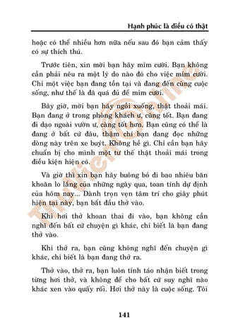 Haïnh phuùc laø ñieàu coù thaät

hoaëc coù theå nhieàu hôn nöõa neáu sau ñoù baïn caûm thaáy
coù söï thích thuù.
    Tröôùc tieân, xin môøi baïn haõy mæm cöôøi. Baïn khoâng
caàn phaûi neâu ra moät lyù do naøo ñoù cho vieäc mæm cöôøi.
Chæ moät vieäc baïn ñang toàn taïi vaø ñang ñeán cuøng cuoäc
soáng, nhö theá laø ñaõ quaù ñuû ñeå mæm cöôøi.
   Baây giôø, môøi baïn haõy ngoài xuoáng, thaät thoaûi maùi.
Baïn ñang ôû trong phoøng khaùch ö, cuõng toát. Baïn ñang
ñi daïo ngoaøi vöôøn ö, caøng toát hôn. Baïn cuõng coù theå laø
ñang ôû baát cöù ñaâu, thaäm chí baïn ñang ñoïc nhöõng
doøng naøy treân xe buyùt. Khoâng heà gì. Chæ caàn baïn haõy
chuaån bò cho mình moät tö theá thaät thoaûi maùi trong
ñieàu kieän hieän coù.
    Vaø giôø thì xin baïn haõy buoâng boû ñi bao nhieâu baên
khoaên lo laéng cuûa nhöõng ngaøy qua, toan tính döï ñònh
cuûa hoâm nay... Daønh troïn veïn taâm trí cho giaây phuùt
hieän taïi naøy, baïn baét ñaàu thôû vaøo.
   Khi hôi thôû khoan thai ñi vaøo, baïn khoâng caàn
nghó ñeán baát cöù chuyeän gì khaùc, chæ bieát laø baïn ñang
thôû vaøo.
  Khi thôû ra, baïn cuõng khoâng nghó ñeán chuyeän gì
khaùc, chæ bieát laø baïn ñang thôû ra.
    Thôû vaøo, thôû ra, baïn luoân tænh taùo nhaän bieát trong
töøng hôi thôû, vaø khoâng ñeå cho baát cöù suy nghó naøo
khaùc xen vaøo quaáy roái. Hôi thôû naøy laø cuoäc soáng. Toâi


                              141
 