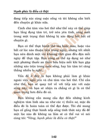 Haïnh phuùc laø ñieàu coù thaät

ñang tieáp xuùc cuøng cuoäc soáng vaø toâi khoâng caàn bieát
ñeán chuyeän gì khaùc nöõa.
   Caùch chuù taâm vaøo hôi thôû nhö theá naøy coù theå giuùp
baïn laéng ñoïng taâm trí, trôû neân yeân tónh, saùng suoát
trong moät traïng thaùi khoâng bò xaùo ñoäng bôûi baát cöù
chuyeän gì.
    Baïn coù theå thöïc haønh thôû laâu hoaëc mau, hoaëc vaøo
baát cöù luùc naøo thuaän tieän trong ngaøy, nhöng toát nhaát
baïn neân daønh moät vaøi khoaûng thôøi gian ñeàu ñaën moãi
ngaøy ñeå thöïc taäp. Baïn cuõng coù theå aùp duïng noù nhö
moät phöông thuoác an thaàn höõu hieäu moãi khi baïn gaëp
nhöõng xaùo troän trong cuoäc soáng, hay luùc taâm trí caêng
thaúng nhieàu lo nghó...
    Vaán ñeà ôû ñaây laø baïn khoâng phaûi laøm gì khaùc
ngoaøi vieäc ngoài yeân vaø chuù taâm vaøo hôi thôû. Chæ caàn
nhö theá, baïn seõ quay trôû veà vôùi tieáp xuùc vôùi cuoäc
soáng naøy, vaø baïn seõ nhaän ra chaúng coù gì laø coù theå
quan troïng hôn ñieàu ñoù caû.
    Baïn khoâng caàn mong caàu ñaït ñeán nhöõng kinh
nghieäm taâm linh saâu xa nhö caùc vò thieàn sö, maëc duø
ñieàu ñoù laø hoaøn toaøn coù theå ñaït ñöôïc. Toâi chæ mong
baïn coá gaéng thöïc haønh neáp soáng tænh thöùc naøy ñuû ñeå
moät luùc naøo ñoù khoâng xa laém seõ coù theå vui veû noùi
cuøng toâi: “Vaâng, haïnh phuùc laø ñieàu coù thaät!”




                                  142
 