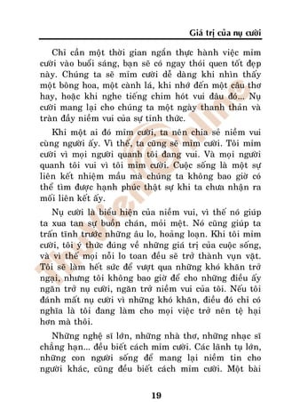 Giaù trò cuûa nuï cöôøi

   Chæ caàn moät thôøi gian ngaén thöïc haønh vieäc mæm
cöôøi vaøo buoåi saùng, baïn seõ coù ngay thoùi quen toát ñeïp
naøy. Chuùng ta seõ mæm cöôøi deã daøng khi nhìn thaáy
moät boâng hoa, moät caønh laù, khi nhôù ñeán moät caâu thô
hay, hoaëc khi nghe tieáng chim hoùt vui ñaâu ñoù... Nuï
cöôøi mang laïi cho chuùng ta moät ngaøy thanh thaûn vaø
traøn ñaày nieàm vui cuûa söï tænh thöùc.
    Khi moät ai ñoù mæm cöôøi, ta neân chia seû nieàm vui
cuøng ngöôøi aáy. Vì theá, ta cuõng seõ mæm cöôøi. Toâi mæm
cöôøi vì moïi ngöôøi quanh toâi ñang vui. Vaø moïi ngöôøi
quanh toâi vui vì toâi mæm cöôøi. Cuoäc soáng laø moät söï
lieân keát nhieäm maàu maø chuùng ta khoâng bao giôø coù
theå tìm ñöôïc haïnh phuùc thaät söï khi ta chöa nhaän ra
moái lieân keát aáy.
    Nuï cöôøi laø bieåu hieän cuûa nieàm vui, vì theá noù giuùp
ta xua tan söï buoàn chaùn, moûi meät. Noù cuõng giuùp ta
traán tónh tröôùc nhöõng aâu lo, hoaûng loaïn. Khi toâi mæm
cöôøi, toâi yù thöùc ñuùng veà nhöõng giaù trò cuûa cuoäc soáng,
vaø vì theá moïi noãi lo toan ñeàu seõ trôû thaønh vuïn vaët.
Toâi seõ laøm heát söùc ñeå vöôït qua nhöõng khoù khaên trôû
ngaïi, nhöng toâi khoâng bao giôø ñeå cho nhöõng ñieàu aáy
ngaên trôû nuï cöôøi, ngaên trôû nieàm vui cuûa toâi. Neáu toâi
ñaùnh maát nuï cöôøi vì nhöõng khoù khaên, ñieàu ñoù chæ coù
nghóa laø toâi ñang laøm cho moïi vieäc trôû neân teä haïi
hôn maø thoâi.
   Nhöõng ngheä só lôùn, nhöõng nhaø thô, nhöõng nhaïc só
chaúng haïn... ñeàu bieát caùch mæm cöôøi. Caùc laõnh tuï lôùn,
nhöõng con ngöôøi soáng ñeå mang laïi nieàm tin cho
ngöôøi khaùc, cuõng ñeàu bieát caùch mæm cöôøi. Moät baøi


                                19
 