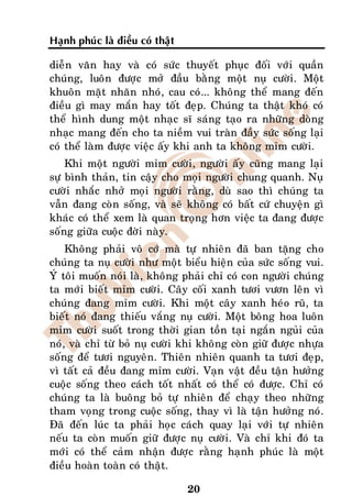 Haïnh phuùc laø ñieàu coù thaät

dieãn vaên hay vaø coù söùc thuyeát phuïc ñoái vôùi quaàn
chuùng, luoân ñöôïc môû ñaàu baèng moät nuï cöôøi. Moät
khuoân maët nhaên nhoù, cau coù... khoâng theå mang ñeán
ñieàu gì may maén hay toát ñeïp. Chuùng ta thaät khoù coù
theå hình dung moät nhaïc só saùng taïo ra nhöõng doøng
nhaïc mang ñeán cho ta nieàm vui traøn ñaày söùc soáng laïi
coù theå laøm ñöôïc vieäc aáy khi anh ta khoâng mæm cöôøi.
    Khi moät ngöôøi mæm cöôøi, ngöôøi aáy cuõng mang laïi
söï bình thaûn, tin caäy cho moïi ngöôøi chung quanh. Nuï
cöôøi nhaéc nhôû moïi ngöôøi raèng, duø sao thì chuùng ta
vaãn ñang coøn soáng, vaø seõ khoâng coù baát cöù chuyeän gì
khaùc coù theå xem laø quan troïng hôn vieäc ta ñang ñöôïc
soáng giöõa cuoäc ñôøi naøy.
    Khoâng phaûi voâ côù maø töï nhieân ñaõ ban taëng cho
chuùng ta nuï cöôøi nhö moät bieåu hieän cuûa söùc soáng vui.
YÙ toâi muoán noùi laø, khoâng phaûi chæ coù con ngöôøi chuùng
ta môùi bieát mæm cöôøi. Caây coái xanh töôi vöôn leân vì
chuùng ñang mæm cöôøi. Khi moät caây xanh heùo ruõ, ta
bieát noù ñang thieáu vaéng nuï cöôøi. Moät boâng hoa luoân
mæm cöôøi suoát trong thôøi gian toàn taïi ngaén nguûi cuûa
noù, vaø chæ töø boû nuï cöôøi khi khoâng coøn giöõ ñöôïc nhöïa
soáng ñeå töôi nguyeân. Thieân nhieân quanh ta töôi ñeïp,
vì taát caû ñeàu ñang mæm cöôøi. Vaïn vaät ñeàu taän höôûng
cuoäc soáng theo caùch toát nhaát coù theå coù ñöôïc. Chæ coù
chuùng ta laø buoâng boû töï nhieân ñeå chaïy theo nhöõng
tham voïng trong cuoäc soáng, thay vì laø taän höôûng noù.
Ñaõ ñeán luùc ta phaûi hoïc caùch quay laïi vôùi töï nhieân
neáu ta coøn muoán giöõ ñöôïc nuï cöôøi. Vaø chæ khi ñoù ta
môùi coù theå caûm nhaän ñöôïc raèng haïnh phuùc laø moät
ñieàu hoaøn toaøn coù thaät.

                                  20
 