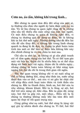 Côm no, aùo aám, khoâng khí trong laønh...
    Khi chuùng ta quan taâm ñeán ñôøi soáng cuûa moät ai,
ta thöôøng caàu chuùc cho ngöôøi aáy luoân ñöôïc côm no, aùo
aám. Vaø töø laâu chuùng ta quen nghó raèng ñoù laø nhöõng
nhu caàu toái thieåu cho cuoäc soáng cuûa moät con ngöôøi.
Coù moät ñieàu chuùng ta queân ñi khoâng nghó ñeán, vì
chuùng ta thöôøng quaù deã daøng coù ñöôïc, ñoù laø khoâng
khí ta hít thôû moãi ngaøy. Nhöng döôøng nhö ñaõ ñeán luùc
vaán ñeà caàn thay ñoåi, vì khoâng khí trong laønh chung
quanh ta ñang bò ñe doïa, vaø chuùng ta phaûi hoaøn toaøn
tænh taùo môùi coù theå baûo veä ñöôïc baàu khoâng khí naøy
cho chính chuùng ta vaø con chaùu ta mai sau.
    Chæ caàn ta nhôù laïi, seõ khoâng coù gì caàn phaûi tranh
caõi veà taàm quan troïng cuûa hôi thôû. Ta coù theå taïm gaùc
moät vaøi böõa aên, thaäm chí laø nhieàu böõa; ta coù theå chòu
ñöïng reùt buoát moät vaøi ngaøy, thaäm chí laø nhieàu ngaøy...
nhöng chuùng ta hoaøn toaøn khoâng coù khaû naêng taïm
ngöng hôi thôû duø chæ laø trong thôøi gian raát ngaén.
    Hôi thôû quan troïng khoâng chæ vì noù nuoâi soáng cô
theå ta baèng döôõng khí, cuõng nhö thöùc aên, nöôùc uoáng
ñöôïc ñöa vaøo cô theå... maø coøn vì noù gaén boù chaët cheõ
vôùi nhòp ñieäu sinh hoaït toaøn thaân vaø tinh thaàn cuûa
chuùng ta. Khi ta thanh thaûn, bình an, hôi thôû cuûa ta
nheï nhaøng, khoan khoaùi. Khi ta lo laéng, sôï seät, hôi
thôû trôû neân naëng neà, khoù chòu. Khi ta giaän döõ, noùng
naûy, hôi thôû ta gaáp ruùt, meät nhoïc... Ñieàu raát laï laø
chuùng ta thöôøng khoâng maáy khi löu taâm ñeán moái
quan heä thöïc teá raát quan troïng naøy.
    Cuõng gioáng nhö nuï cöôøi, hôi thôû cuõng laø taëng vaät
quyù giaù töï nhieân daønh cho chuùng ta. Vì theá, hôi thôû

                               21
 