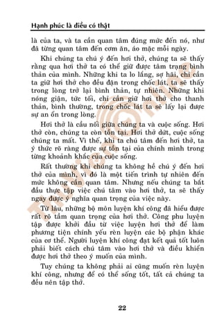 Haïnh phuùc laø ñieàu coù thaät

laø cuûa ta, vaø ta caàn quan taâm ñuùng möùc ñeán noù, nhö
ñaõ töøng quan taâm ñeán côm aên, aùo maëc moãi ngaøy.
    Khi chuùng ta chuù yù ñeán hôi thôû, chuùng ta seõ thaáy
raèng qua hôi thôû ta coù theå giöõ ñöôïc taâm traïng bình
thaûn cuûa mình. Nhöõng khi ta lo laéng, sôï haõi, chæ caàn
ta giöõ hôi thôû cho ñeàu ñaën trong choác laùt, ta seõ thaáy
trong loøng trôû laïi bình thaûn, töï nhieân. Nhöõng khi
noùng giaän, töùc toái, chæ caàn giöõ hôi thôû cho thanh
thaûn, bình thöôøng, trong choác laùt ta seõ laáy laïi ñöôïc
söï an oån trong loøng.
    Hôi thôû laø caàu noái giöõa chuùng ta vaø cuoäc soáng. Hôi
thôû coøn, chuùng ta coøn toàn taïi. Hôi thôû döùt, cuoäc soáng
chuùng ta maát. Vì theá, khi ta chuù taâm ñeán hôi thôû, ta
yù thöùc roõ raøng ñöôïc söï toàn taïi cuûa chính mình trong
töøng khoaûnh khaéc cuûa cuoäc soáng.
    Raát thöôøng khi chuùng ta khoâng heà chuù yù ñeán hôi
thôû cuûa mình, vì ñoù laø moät tieán trình töï nhieân ñeán
möùc khoâng caàn quan taâm. Nhöng neáu chuùng ta baét
ñaàu thöïc taäp vieäc chuù taâm vaøo hôi thôû, ta seõ thaáy
ngay ñöôïc yù nghóa quan troïng cuûa vieäc naøy.
    Töø laâu, nhöõng boä moân luyeän khí coâng ñaõ hieåu ñöôïc
raát roõ taàm quan troïng cuûa hôi thôû. Coâng phu luyeän
taäp ñöôïc khôûi ñaàu töø vieäc luyeän hôi thôû ñeå laøm
phöông tieän chính yeáu reøn luyeän caùc boä phaän khaùc
cuûa cô theå. Ngöôøi luyeän khí coâng ñaït keát quaû toát luoân
phaûi bieát caùch chuù taâm vaøo hôi thôû vaø ñieàu khieån
ñöôïc hôi thôû theo yù muoán cuûa mình.
    Tuy chuùng ta khoâng phaûi ai cuõng muoán reøn luyeän
khí coâng, nhöng ñeå coù theå soáng toát, taát caû chuùng ta
ñeàu neân taäp thôû.


                                  22
 